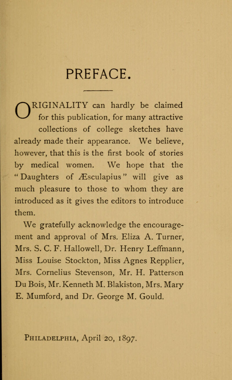 PREFACE. ORIGINALITY can hardly be claimed for this publication, for many attractive collections of college sketches have already made their appearance. We believe, however, that this is the first book of stories by medical women. We hope that the  Daughters of ^Esculapius will give as much pleasure to those to whom they are introduced as it gives the editors to introduce them. We gratefully acknowledge the encourage- ment and approval of Mrs. Eliza A. Turner, Mrs. S. C. F. Hallowell, Dr. Henry Leffmann, Miss Louise Stockton, Miss Agnes Repplier, Mrs. Cornelius Stevenson, Mr. H. Patterson Du Bois, Mr. Kenneth M. Blakiston, Mrs. Mary E. Mumford, and Dr. George M. Gould. Philadelphia, April 20, 1897.