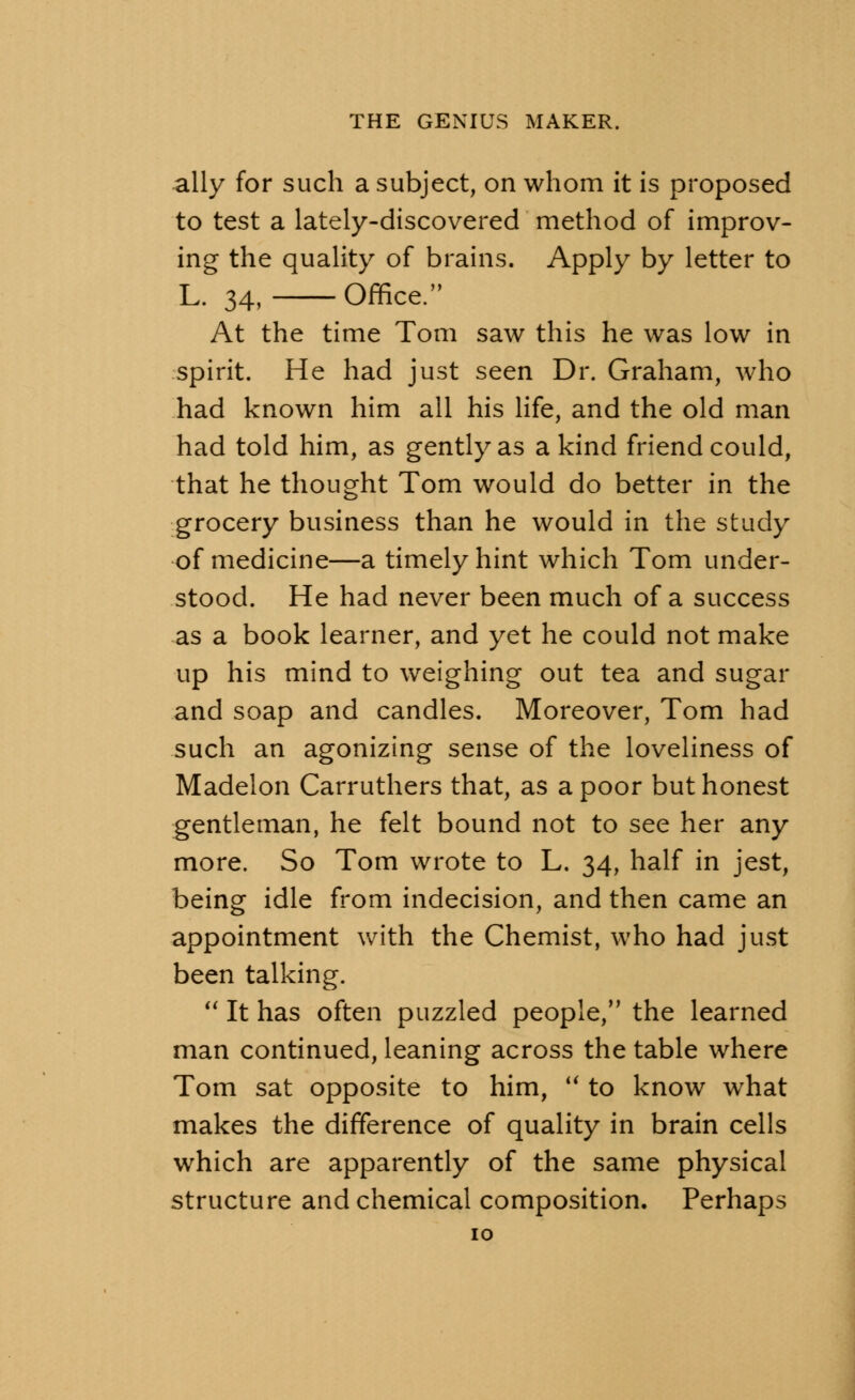 ally for such a subject, on whom it is proposed to test a lately-discovered method of improv- ing the quality of brains. Apply by letter to L. 34, Office. At the time Tom saw this he was low in spirit. He had just seen Dr. Graham, who had known him all his life, and the old man had told him, as gently as a kind friend could, that he thought Tom would do better in the grocery business than he would in the study of medicine—a timely hint which Tom under- stood. He had never been much of a success as a book learner, and yet he could not make up his mind to weighing out tea and sugar and soap and candles. Moreover, Tom had such an agonizing sense of the loveliness of Madelon Carruthers that, as a poor but honest gentleman, he felt bound not to see her any more. So Tom wrote to L. 34, half in jest, being idle from indecision, and then came an appointment with the Chemist, who had just been talking.  It has often puzzled people, the learned man continued, leaning across the table where Tom sat opposite to him,  to know what makes the difference of quality in brain cells which are apparently of the same physical structure and chemical composition. Perhaps