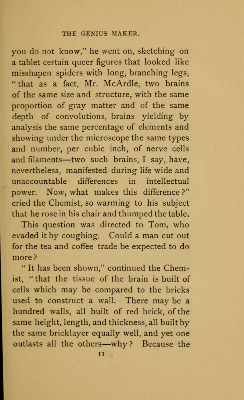 you do not know, he went on, sketching on a tablet certain queer figures that looked like misshapen spiders with long, branching legs,  that as a fact, Mr. McArdle, two brains of the same size and structure, with the same proportion of gray matter and of the same depth of convolutions, brains yielding by analysis the same percentage of elements and showing under the microscope the same types and number, per cubic inch, of nerve cells and filaments—two such brains, I say, have, nevertheless, manifested during life wide and unaccountable differences in intellectual power. Now, what makes this difference ? cried the Chemist, so warming to his subject that he rose in his chair and thumped the table. This question was directed to Tom, who evaded it by coughing. Could a man cut out for the tea and coffee trade be expected to do more ?  It has been shown, continued the Chem- ist, that the tissue of the brain is built of cells which may be compared to the bricks used to construct a wall. There may be a hundred walls, all built of red brick, of the same height, length, and thickness, all built by the same bricklayer equally well, and yet one outlasts all the others—why ? Because the