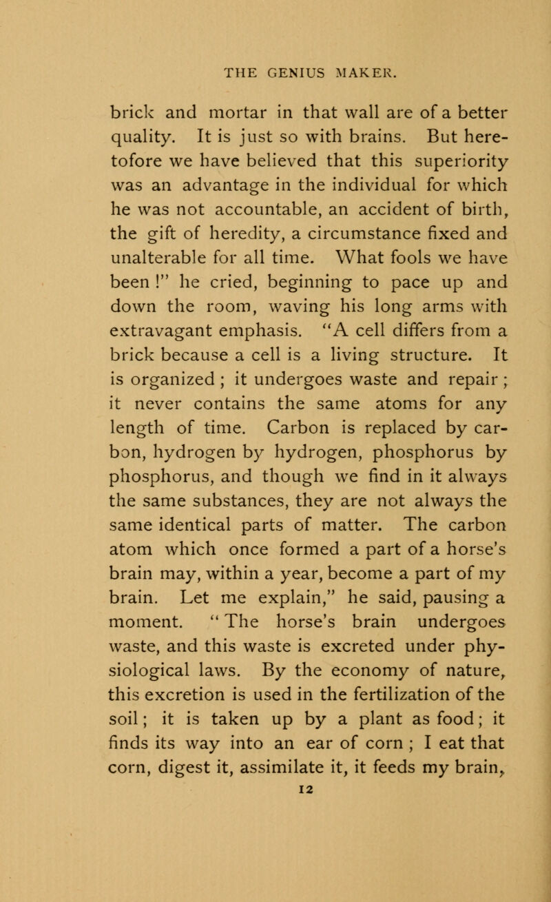 brick and mortar in that wall are of a better quality. It is just so with brains. But here- tofore we have believed that this superiority was an advantage in the individual for which he was not accountable, an accident of birth, the gift of heredity, a circumstance fixed and unalterable for all time. What fools we have been ! he cried, beginning to pace up and down the room, waving his long arms with extravagant emphasis. A cell differs from a brick because a cell is a living structure. It is organized ; it undergoes waste and repair ; it never contains the same atoms for any length of time. Carbon is replaced by car- bon, hydrogen by hydrogen, phosphorus by phosphorus, and though we find in it always the same substances, they are not always the same identical parts of matter. The carbon atom which once formed a part of a horse's brain may, within a year, become a part of my brain. Let me explain/' he said, pausing a moment.  The horse's brain undergoes waste, and this waste is excreted under phy- siological laws. By the economy of naturer this excretion is used in the fertilization of the soil; it is taken up by a plant as food; it finds its way into an ear of corn ; I eat that corn, digest it, assimilate it, it feeds my brain.