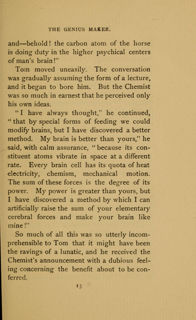 and—behold! the carbon atom of the horse is doing duty in the higher psychical centers of man's brain! Tom moved uneasily. The conversation was gradually assuming the form of a lecture, and it began to bore him. But the Chemist was so much in earnest that he perceived only his own ideas.  I have always thought, he continued, 11 that by special forms of feeding we could modify brains, but I have discovered a better method. My brain is better than yours, he said, with calm assurance,  because its con- stituent atoms vibrate in space at a different rate. Every brain cell has its quota of heat electricity, chemism, mechanical motion. The sum of these forces is the degree of its power. My power is greater than yours, but I have discovered a method by which I can artificially raise the sum of your elementary cerebral forces and make your brain like mine! So much of all this was so utterly incom- prehensible to Tom that it might have been the ravings of a lunatic, and he received the Chemist's announcement with a dubious feel- ing concerning the benefit about to be con- ferred.