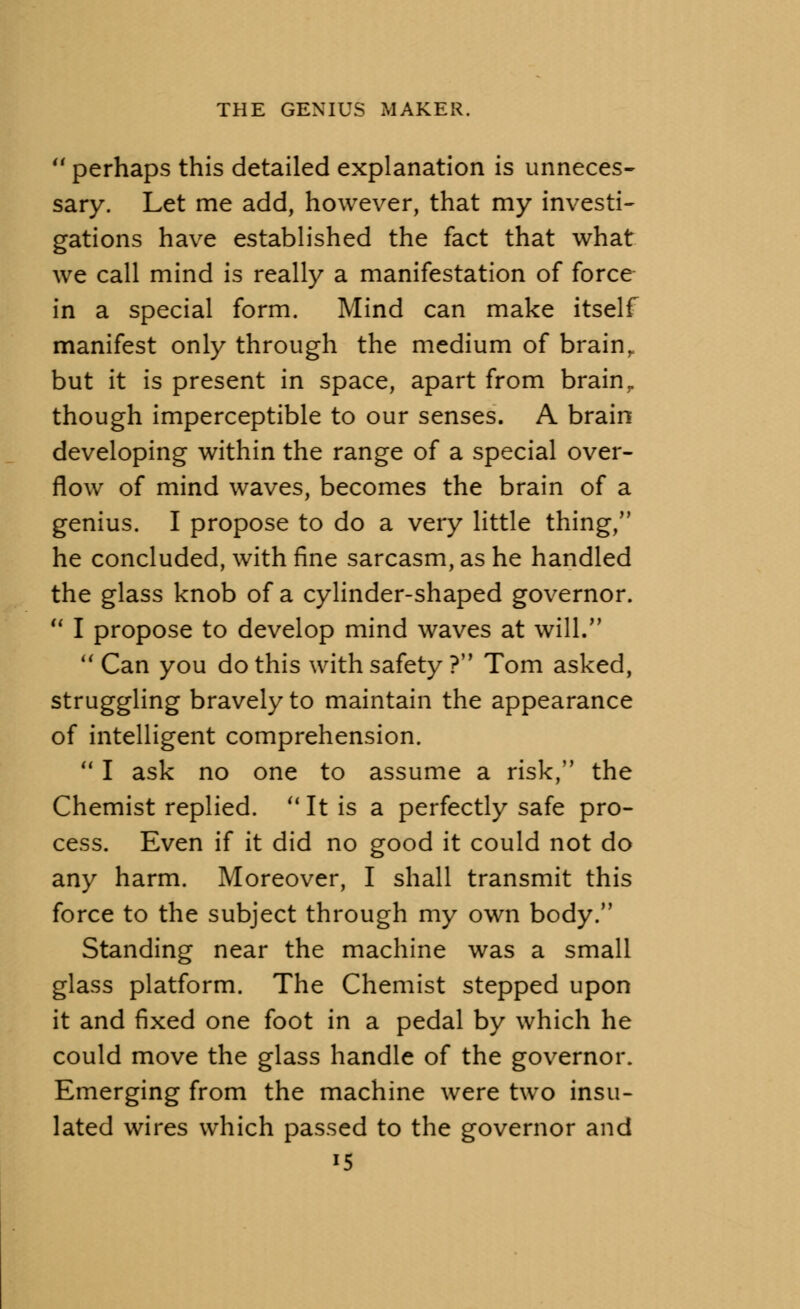 44 perhaps this detailed explanation is unneces- sary. Let me add, however, that my investi- gations have established the fact that what we call mind is really a manifestation of force in a special form. Mind can make itself manifest only through the medium of brain, but it is present in space, apart from brain r though imperceptible to our senses. A brain developing within the range of a special over- flow of mind waves, becomes the brain of a genius. I propose to do a very little thing/' he concluded, with fine sarcasm, as he handled the glass knob of a cylinder-shaped governor. 44 I propose to develop mind waves at will. 44 Can you do this with safety ? Tom asked, struggling bravely to maintain the appearance of intelligent comprehension. 41 I ask no one to assume a risk, the Chemist replied. 4< It is a perfectly safe pro- cess. Even if it did no good it could not do any harm. Moreover, I shall transmit this force to the subject through my own body. Standing near the machine was a small glass platform. The Chemist stepped upon it and fixed one foot in a pedal by which he could move the glass handle of the governor. Emerging from the machine were two insu- lated wires which passed to the governor and *5