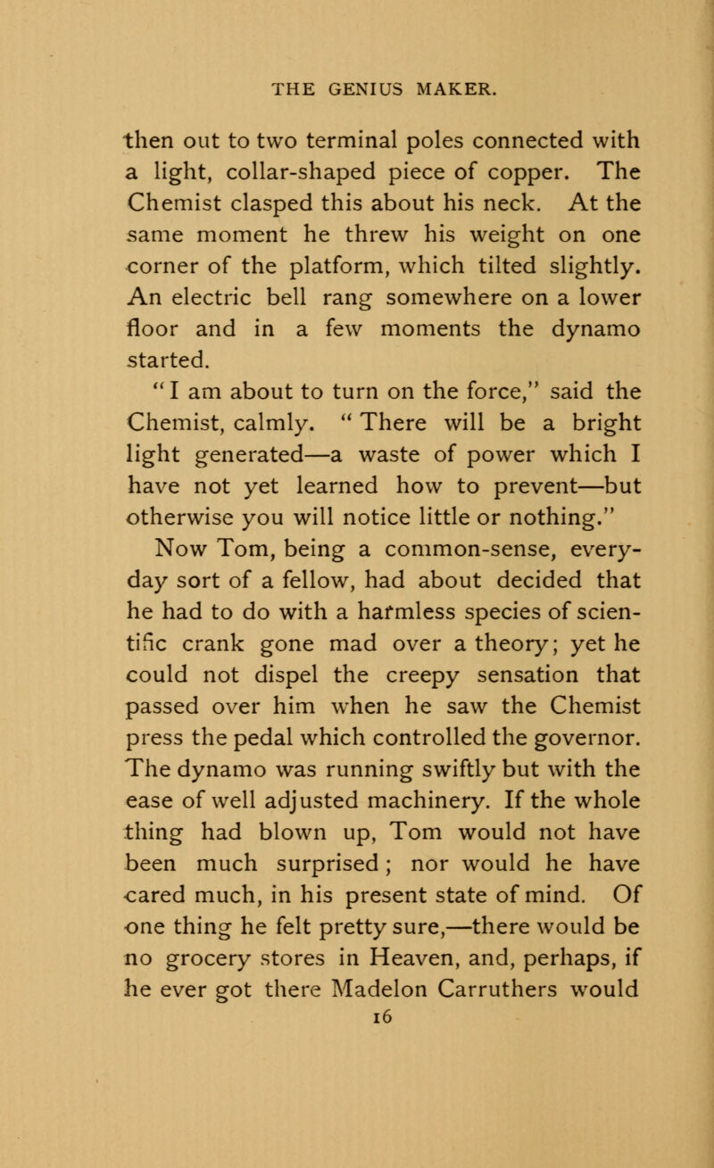 then out to two terminal poles connected with a light, collar-shaped piece of copper. The Chemist clasped this about his neck. At the same moment he threw his weight on one corner of the platform, which tilted slightly. An electric bell rang somewhere on a lower floor and in a few moments the dynamo started. I am about to turn on the force, said the Chemist, calmly.  There will be a bright light generated—a waste of power which I have not yet learned how to prevent—but otherwise you will notice little or nothing. Now Tom, being a common-sense, every- day sort of a fellow, had about decided that he had to do with a harmless species of scien- tific crank gone mad over a theory; yet he could not dispel the creepy sensation that passed over him when he saw the Chemist press the pedal which controlled the governor. The dynamo was running swiftly but with the ease of well adjusted machinery. If the whole thing had blown up, Tom would not have been much surprised; nor would he have cared much, in his present state of mind. Of one thing he felt pretty sure,—there would be no grocery stores in Heaven, and, perhaps, if he ever got there Madelon Carruthers would