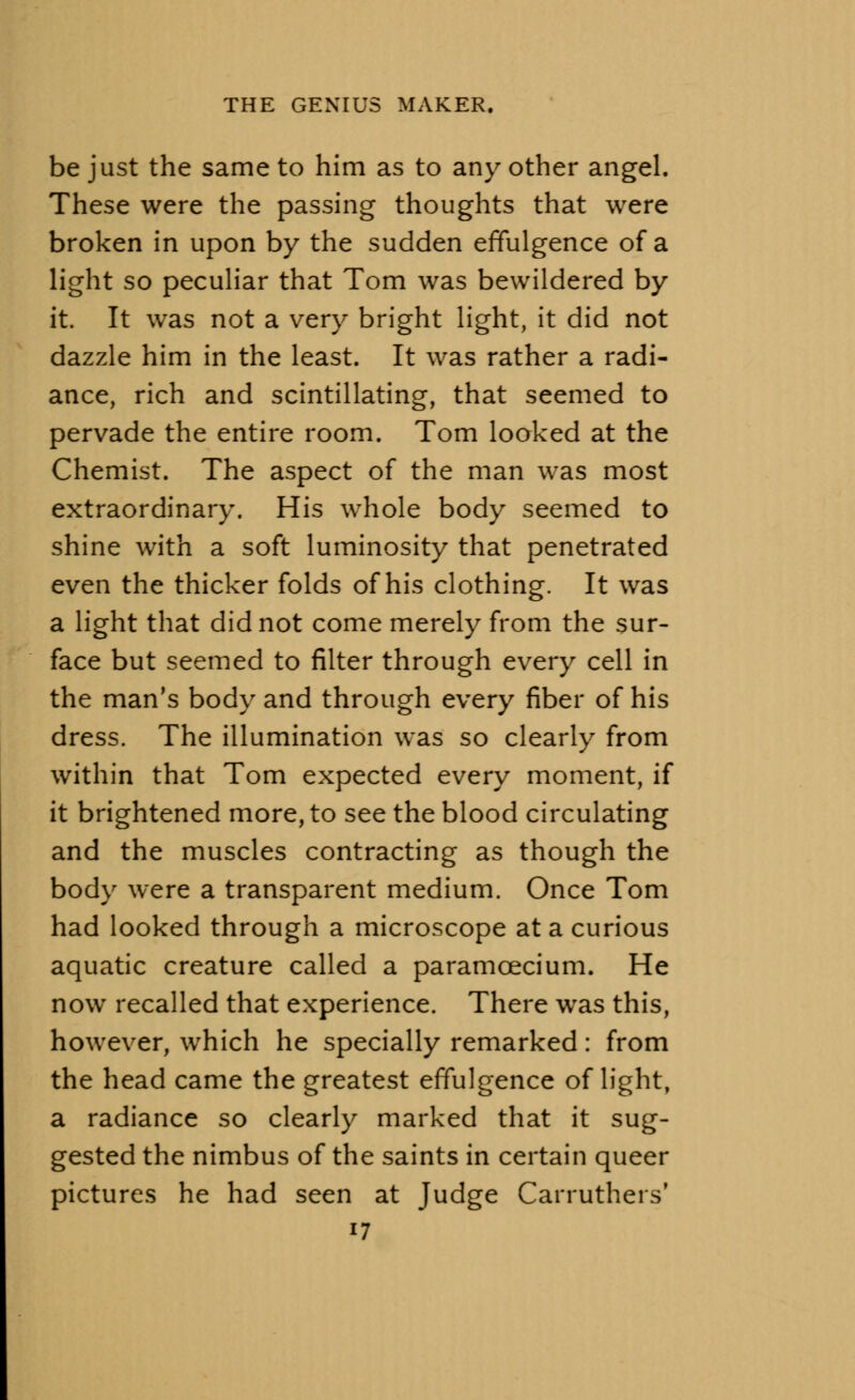 be just the same to him as to any other angel. These were the passing thoughts that were broken in upon by the sudden effulgence of a light so peculiar that Tom was bewildered by it. It was not a very bright light, it did not dazzle him in the least. It was rather a radi- ance, rich and scintillating, that seemed to pervade the entire room. Tom looked at the Chemist. The aspect of the man was most extraordinary. His whole body seemed to shine with a soft luminosity that penetrated even the thicker folds of his clothing. It was a light that did not come merely from the sur- face but seemed to filter through every cell in the man's body and through every fiber of his dress. The illumination was so clearly from within that Tom expected every moment, if it brightened more, to see the blood circulating and the muscles contracting as though the body were a transparent medium. Once Tom had looked through a microscope at a curious aquatic creature called a paramoecium. He now recalled that experience. There was this, however, which he specially remarked: from the head came the greatest effulgence of light, a radiance so clearly marked that it sug- gested the nimbus of the saints in certain queer pictures he had seen at Judge Carruthers'