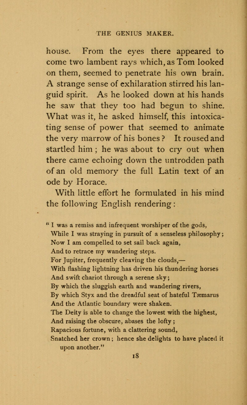 house. From the eyes there appeared to come two lambent rays which, as Tom looked on them, seemed to penetrate his own brain. A strange sense of exhilaration stirred his lan- guid spirit. As he looked down at his hands he saw that they too had begun to shine. What was it, he asked himself, this intoxica- ting sense of power that seemed to animate the very marrow of his bones ? It roused and startled him ; he was about to cry out when there came echoing down the untrodden path of an old memory the full Latin text of an ode by Horace. With little effort he formulated in his mind the following English rendering: * I was a remiss and infrequent worshiper of the gods, While I was straying in pursuit of a senseless philosophy; Now I am compelled to set sail back again, And to retrace my wandering steps. For Jupiter, frequently cleaving the clouds,— With flashing lightning has driven his thundering horses And swift chariot through a serene sky; By which the sluggish earth and wandering rivers, By which Styx and the dreadful seat of hateful Taemarus And the Atlantic boundary were shaken. The Deity is able to change the lowest with the highest, And raising the obscure, abases the lofty ; Rapacious fortune, with a clattering sound, Snatched her crown ; hence she delights to have placed it upon another.
