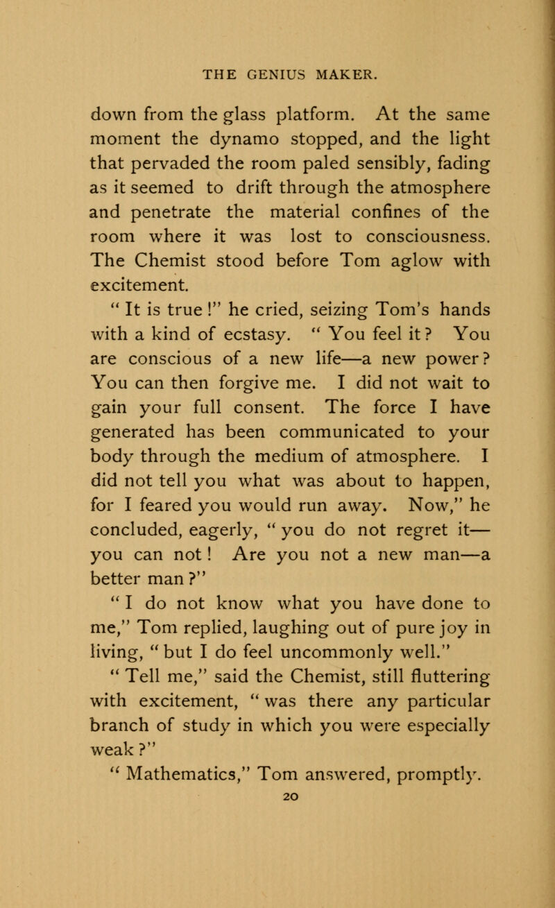 down from the glass platform. At the same moment the dynamo stopped, and the light that pervaded the room paled sensibly, fading as it seemed to drift through the atmosphere and penetrate the material confines of the room where it was lost to consciousness. The Chemist stood before Tom aglow with excitement. It is true ! he cried, seizing Tom's hands with a kind of ecstasy. u You feel it ? You are conscious of a new life—a new power? You can then forgive me. I did not wait to gain your full consent. The force I have generated has been communicated to your body through the medium of atmosphere. I did not tell you what was about to happen, for I feared you would run away. Now, he concluded, eagerly, you do not regret it— you can not! Are you not a new man—a better man ? I do not know what you have done to me, Tom replied, laughing out of pure joy in living, but I do feel uncommonly well. Tell me, said the Chemist, still fluttering with excitement, was there any particular branch of study in which you were especially weak ? H Mathematics, Tom answered, promptly.