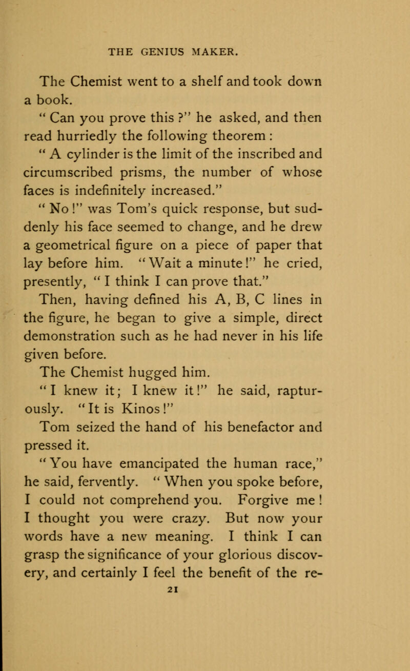 The Chemist went to a shelf and took down a book. Can you prove this ? he asked, and then read hurriedly the following theorem : A cylinder is the limit of the inscribed and circumscribed prisms, the number of whose faces is indefinitely increased. No! was Tom's quick response, but sud- denly his face seemed to change, and he drew a geometrical figure on a piece of paper that lay before him. Wait a minute! he cried, presently, I think I can prove that. Then, having defined his A, B, C lines in the figure, he began to give a simple, direct demonstration such as he had never in his life given before. The Chemist hugged him. I knew it; I knew it! he said, raptur- ously. It is Kinos! Tom seized the hand of his benefactor and pressed it. You have emancipated the human race, he said, fervently. When you spoke before, I could not comprehend you. Forgive me ! I thought you were crazy. But now your words have a new meaning. I think I can grasp the significance of your glorious discov- ery, and certainly I feel the benefit of the re-