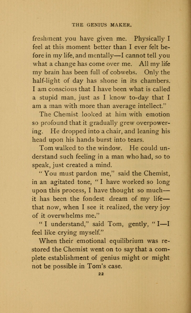 fresh merit you have given me. Physically I feel at this moment better than I ever felt be- fore in my life, and mentally—I cannot tell you what a change has come over me. All my life my brain has been full of cobwebs. Only the half-light of day has shone in its chambers. I am conscious that I have been what is called a stupid man, just as I know to-day that I am a man with more than average intellect. The Chemist looked at him with emotion so profound that it gradually grew overpower- ing. He dropped into a chair, and leaning his head upon his hands burst into tears. Tom walked to the window. He could un- derstand such feeling in a man who had, so to speak, just created a mind. You must pardon me, said the Chemist, in an agitated tone, I have worked so long upon this process, I have thought so much— it has been the fondest dream of my life— that now, when I see it realized, the very joy of it overwhelms me. I understand, said Tom, gently, I—I feel like crying myself. When their emotional equilibrium was re- stored the Chemist went on to say that a com- plete establishment of genius might or might not be possible in Tom's case.