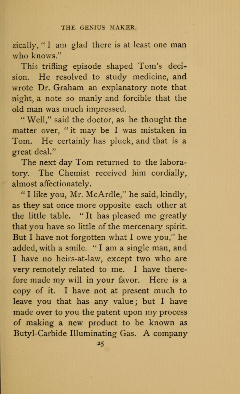 zically,  I am glad there is at least one man who knows. This trifling episode shaped Tom's deci- sion. He resolved to study medicine, and wrote Dr. Graham an explanatory note that night, a note so manly and forcible that the old man was much impressed.  Well, said the doctor, as he thought the matter over,  it may be I was mistaken in Tom. He certainly has pluck, and that is a great deal. The next day Tom returned to the labora- tory. The Chemist received him cordially, almost affectionately.  I like you, Mr. McArdle, he said, kindly, as they sat once more opposite each other at the little table.  It has pleased me greatly that you have so little of the mercenary spirit. But I have not forgotten what I owe you, he added, with a smile.  I am a single man, and I have no heirs-at-law, except two who are very remotely related to me. I have there- fore made my will in your favor. Here is a copy of it. I have not at present much to leave you that has any value; but I have made over to you the patent upon my process of making a new product to be known as Butyl-Carbide Illuminating Gas. A company