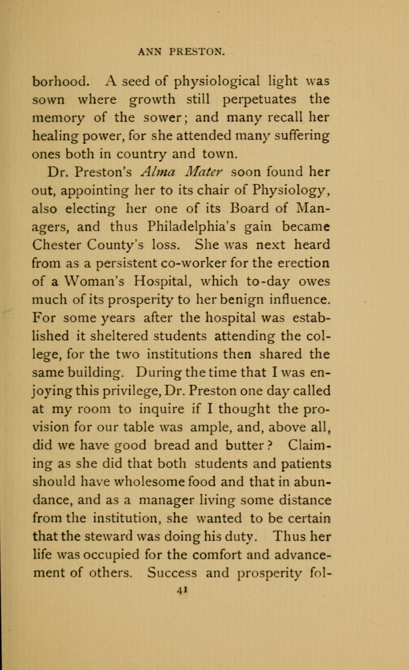 borhood. A seed of physiological light was sown where growth still perpetuates the memory of the sower; and many recall her healing power, for she attended many suffering ones both in country and town. Dr. Preston's Alma Mater soon found her out, appointing her to its chair of Physiology, also electing her one of its Board of Man- agers, and thus Philadelphia's gain became Chester County's loss. She was next heard from as a persistent co-worker for the erection of a Woman's Hospital, which to-day owes much of its prosperity to her benign influence. For some years after the hospital was estab- lished it sheltered students attending the col- lege, for the two institutions then shared the same building. During the time that I was en- jo)ring this privilege, Dr. Preston one day called at my room to inquire if I thought the pro- vision for our table was ample, and, above all, did we have good bread and butter? Claim- ing as she did that both students and patients should have wholesome food and that in abun- dance, and as a manager living some distance from the institution, she wanted to be certain that the steward was doing his duty. Thus her life was occupied for the comfort and advance- ment of others. Success and prosperity fol-