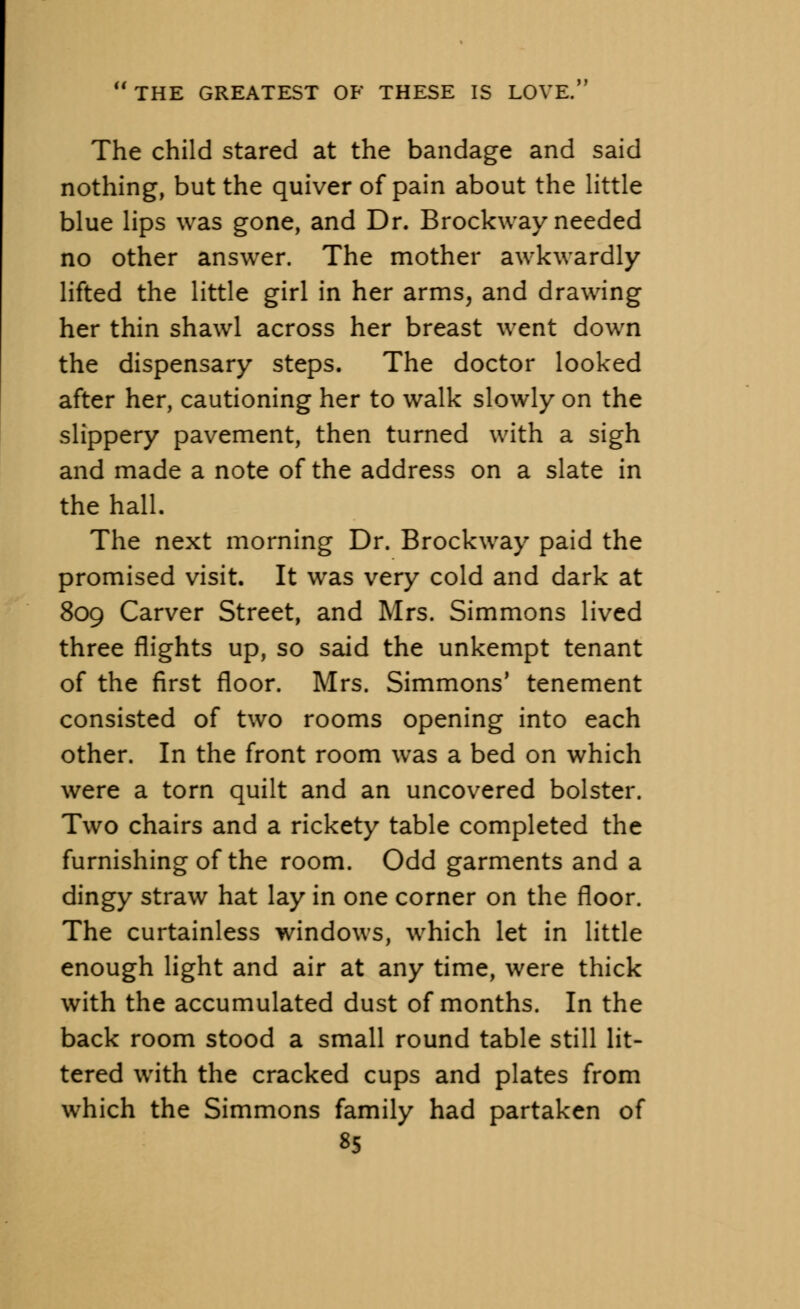 The child stared at the bandage and said nothing, but the quiver of pain about the little blue lips was gone, and Dr. Brockway needed no other answer. The mother awkwardly lifted the little girl in her arms, and drawing her thin shawl across her breast went down the dispensary steps. The doctor looked after her, cautioning her to walk slowly on the slippery pavement, then turned with a sigh and made a note of the address on a slate in the hall. The next morning Dr. Brockway paid the promised visit. It was very cold and dark at 809 Carver Street, and Mrs. Simmons lived three flights up, so said the unkempt tenant of the first floor. Mrs. Simmons' tenement consisted of two rooms opening into each other. In the front room was a bed on which were a torn quilt and an uncovered bolster. Two chairs and a rickety table completed the furnishing of the room. Odd garments and a dingy straw hat lay in one corner on the floor. The curtainless windows, which let in little enough light and air at any time, were thick with the accumulated dust of months. In the back room stood a small round table still lit- tered with the cracked cups and plates from which the Simmons family had partaken of