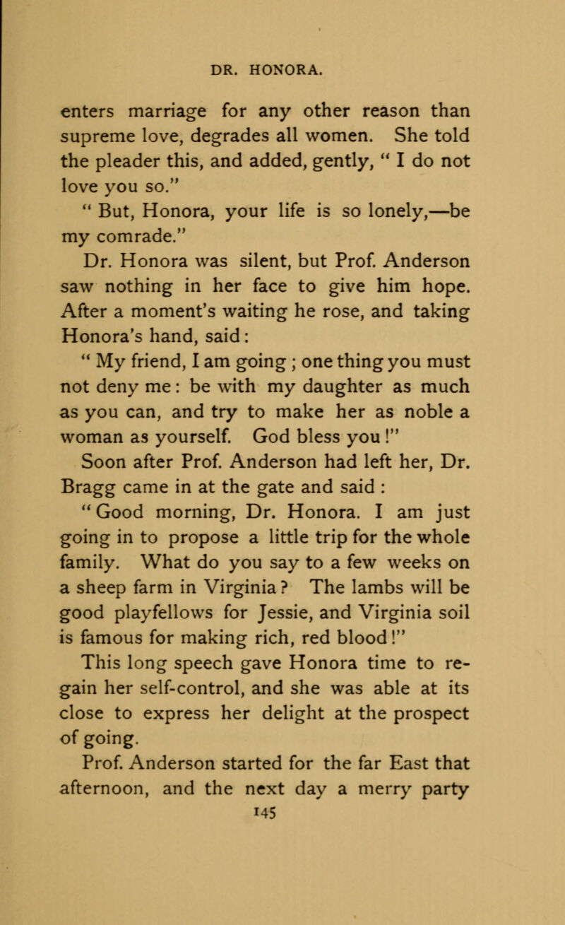 enters marriage for any other reason than supreme love, degrades all women. She told the pleader this, and added, gently,  I do not love you so.  But, Honora, your life is so lonely,—be my comrade. Dr. Honora was silent, but Prof. Anderson saw nothing in her face to give him hope. After a moment's waiting he rose, and taking Honora's hand, said:  My friend, I am going ; one thing you must not deny me: be with my daughter as much as you can, and try to make her as noble a woman as yourself. God bless you ! Soon after Prof. Anderson had left her, Dr. Bragg came in at the gate and said :  Good morning, Dr. Honora. I am just going in to propose a little trip for the whole family. What do you say to a few weeks on a sheep farm in Virginia ? The lambs will be good playfellows for Jessie, and Virginia soil is famous for making rich, red blood! This long speech gave Honora time to re- gain her self-control, and she was able at its close to express her delight at the prospect of going. Prof. Anderson started for the far East that afternoon, and the next day a merry party