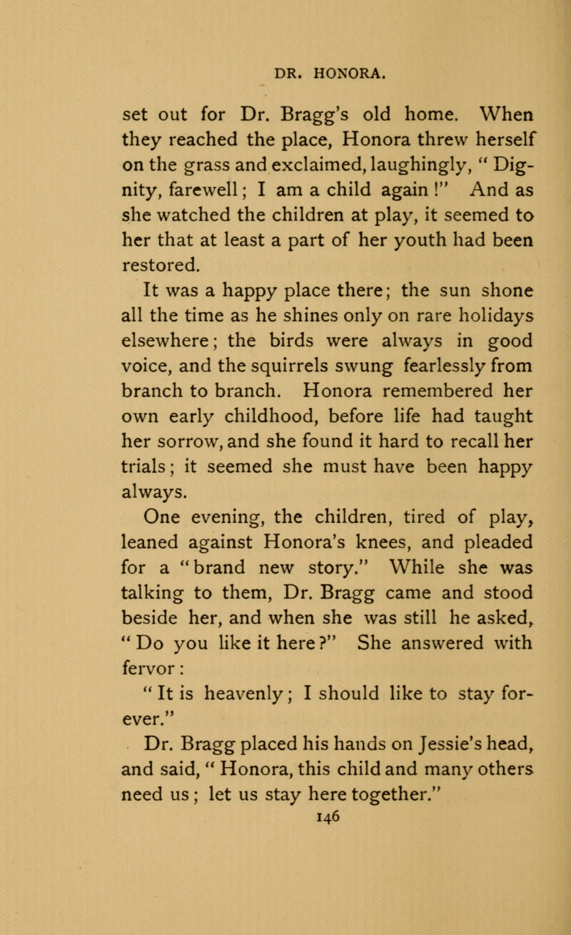 set out for Dr. Bragg's old home. When they reached the place, Honora threw herself on the grass and exclaimed, laughingly,  Dig- nity, farewell; I am a child again ! And as she watched the children at play, it seemed to her that at least a part of her youth had been restored. It was a happy place there; the sun shone all the time as he shines only on rare holidays elsewhere; the birds were always in good voice, and the squirrels swung fearlessly from branch to branch. Honora remembered her own early childhood, before life had taught her sorrow, and she found it hard to recall her trials; it seemed she must have been happy always. One evening, the children, tired of play, leaned against Honora's knees, and pleaded for a brand new story. While she was talking to them, Dr. Bragg came and stood beside her, and when she was still he asked, Do you like it here? She answered with fervor:  It is heavenly; I should like to stay for- ever. Dr. Bragg placed his hands on Jessie's head, and said,  Honora, this child and many others need us ; let us stay here together.
