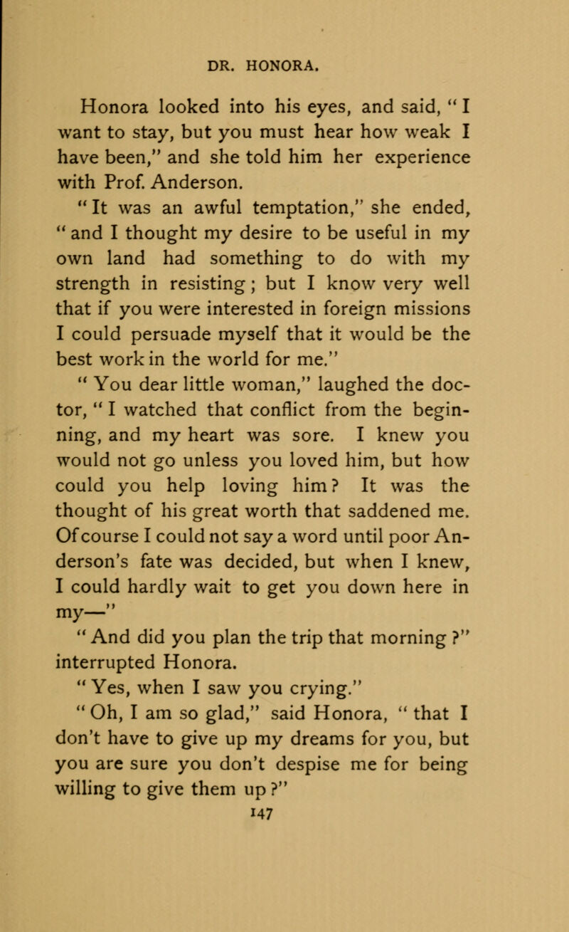 Honora looked into his eyes, and said,  I want to stay, but you must hear how weak I have been, and she told him her experience with Prof. Anderson.  It was an awful temptation, she ended, 11 and I thought my desire to be useful in my own land had something to do with my strength in resisting; but I know very well that if you were interested in foreign missions I could persuade myself that it would be the best work in the world for me.  You dear little woman, laughed the doc- tor,  I watched that conflict from the begin- ning, and my heart was sore. I knew you would not go unless you loved him, but how could you help loving him ? It was the thought of his great worth that saddened me. Of course I could not say a word until poor An- derson's fate was decided, but when I knew, I could hardly wait to get you down here in my—  And did you plan the trip that morning ? interrupted Honora.  Yes, when I saw you crying.  Oh, I am so glad, said Honora,  that I don't have to give up my dreams for you, but you are sure you don't despise me for being willing to give them up ?