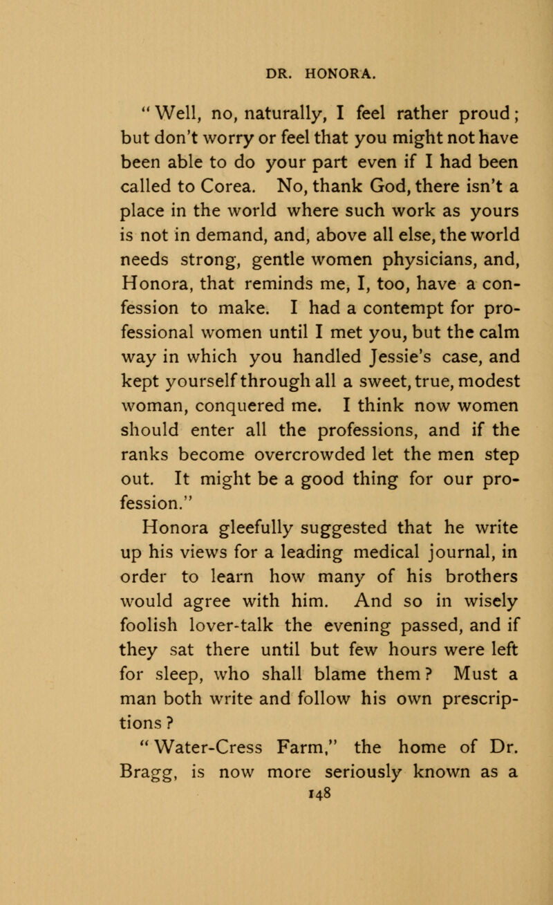  Well, no, naturally, I feel rather proud; but don't worry or feel that you might not have been able to do your part even if I had been called to Corea. No, thank God, there isn't a place in the world where such work as yours is not in demand, and, above all else, the world needs strong, gentle women physicians, and, Honora, that reminds me, I, too, have a con- fession to make. I had a contempt for pro- fessional women until I met you, but the calm way in which you handled Jessie's case, and kept yourself through all a sweet, true, modest woman, conquered me. I think now women should enter all the professions, and if the ranks become overcrowded let the men step out. It might be a good thing for our pro- fession. Honora gleefully suggested that he write up his views for a leading medical journal, in order to learn how many of his brothers would agree with him. And so in wisely foolish lover-talk the evening passed, and if they sat there until but few hours were left for sleep, who shall blame them ? Must a man both write and follow his own prescrip- tions ?  Water-Cress Farm, the home of Dr. Bragg, is now more seriously known as a