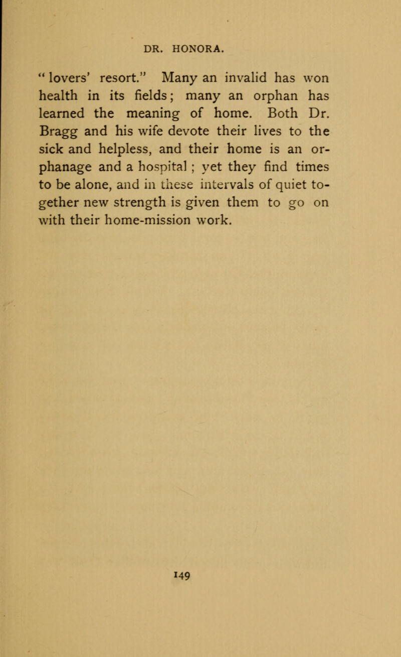  lovers' resort. Many an invalid has won health in its fields; many an orphan has learned the meaning of home. Both Dr. Bragg and his wife devote their lives to the sick and helpless, and their home is an or- phanage and a hospital ; yet they find times to be alone, and in these intervals of quiet to- gether new strength is given them to go on with their home-mission work. 49