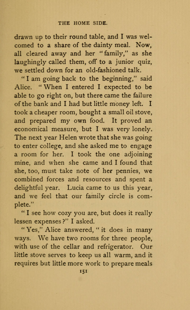 drawn up to their round table, and I was wel- comed to a share of the dainty meal. Now, all cleared away and her M family, as she laughingly called them, off to a junior quiz, we settled down for an old-fashioned talk. 111 am going back to the beginning, said Alice.  When I entered I expected to be able to go right on, but there came the failure of the bank and I had but little money left. I took a cheaper room, bought a small oil stove, and prepared my own food. It proved an economical measure, but I was very lonely. The next year Helen wrote that she was going to enter college, and she asked me to engage a room for her. I took the one adjoining mine, and when she came and I found that she, too, must take note of her pennies, we combined forces and resources and spent a delightful year. Lucia came to us this year, and we feel that our family circle is com- plete.  I see how cozy you are, but does it really lessen expenses ? I asked. 11 Yes, Alice answered,  it does in many ways. We have two rooms for three people, with use of the cellar and refrigerator. Our little stove serves to keep us all warm, and it requires but little more work to prepare meals