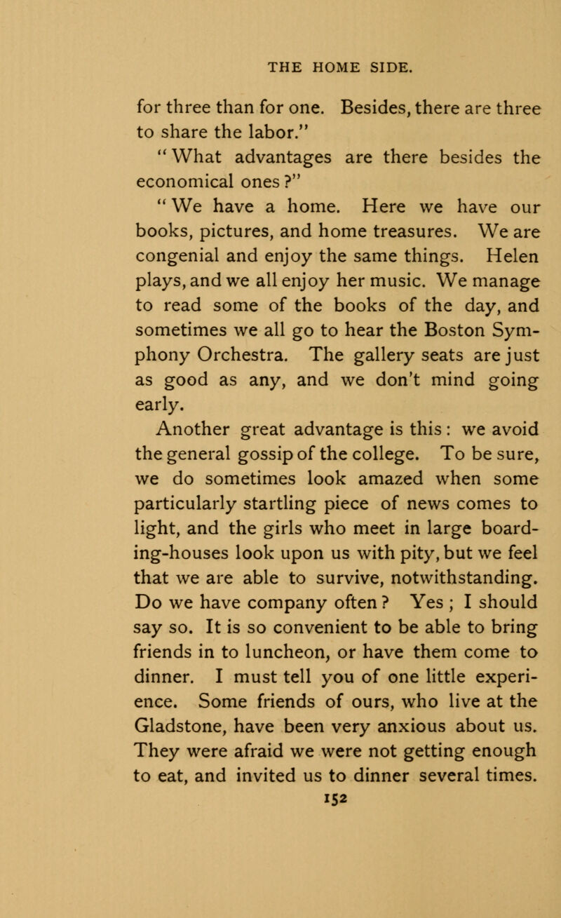 for three than for one. Besides, there are three to share the labor. What advantages are there besides the economical ones ? We have a home. Here we have our books, pictures, and home treasures. We are congenial and enjoy the same things. Helen plays, and we all enjoy her music. We manage to read some of the books of the day, and sometimes we all go to hear the Boston Sym- phony Orchestra. The gallery seats are just as good as any, and we don't mind going early. Another great advantage is this : we avoid the general gossip of the college. To be sure, we do sometimes look amazed when some particularly startling piece of news comes to light, and the girls who meet in large board- ing-houses look upon us with pity, but we feel that we are able to survive, notwithstanding. Do we have company often ? Yes ; I should say so. It is so convenient to be able to bring friends in to luncheon, or have them come to dinner. I must tell you of one little experi- ence. Some friends of ours, who live at the Gladstone, have been very anxious about us. They were afraid we were not getting enough to eat, and invited us to dinner several times.