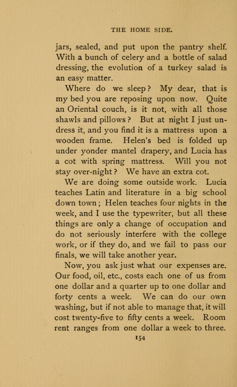 jars, sealed, and put upon the pantry shelf. With a bunch of celery and a bottle of salad dressing, the evolution of a turkey salad is an easy matter. Where do we sleep ? My dear, that is my bed you are reposing upon now. Quite an Oriental couch, is it not, with all those shawls and pillows ? But at night I just un- dress it, and you find it is a mattress upon a wooden frame. Helen's bed is folded up under yonder mantel drapery, and Lucia has a cot with spring mattress. Will you not stay over-night ? We have an extra cot. We are doing some outside work. Lucia teaches Latin and literature in a big school down town; Helen teaches four nights in the week, and I use the typewriter, but all these things are only a change of occupation and do not seriously interfere with the college work, or if they do, and we fail to pass our finals, we will take another year. Now, you ask just what our expenses are. Our food, oil, etc., costs each one of us from one dollar and a quarter up to one dollar and forty cents a week. We can do our own washing, but if not able to manage that, it will cost twenty-five to fifty cents a week. Room rent ranges from one dollar a week to three. i54