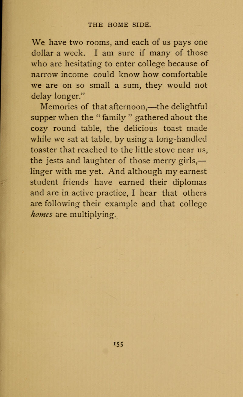 We have two rooms, and each of us pays one dollar a week. I am sure if many of those who are hesitating to enter college because of narrow income could know how comfortable we are on so small a sum, they would not delay longer. Memories of that afternoon,—the delightful supper when the M family  gathered about the cozy round table, the delicious toast made while we sat at table, by using a long-handled toaster that reached to the little stove near us, the jests and laughter of those merry girls,— linger with me yet. And although my earnest student friends have earned their diplomas and are in active practice, I hear that others are following their example and that college homes are multiplying. i55