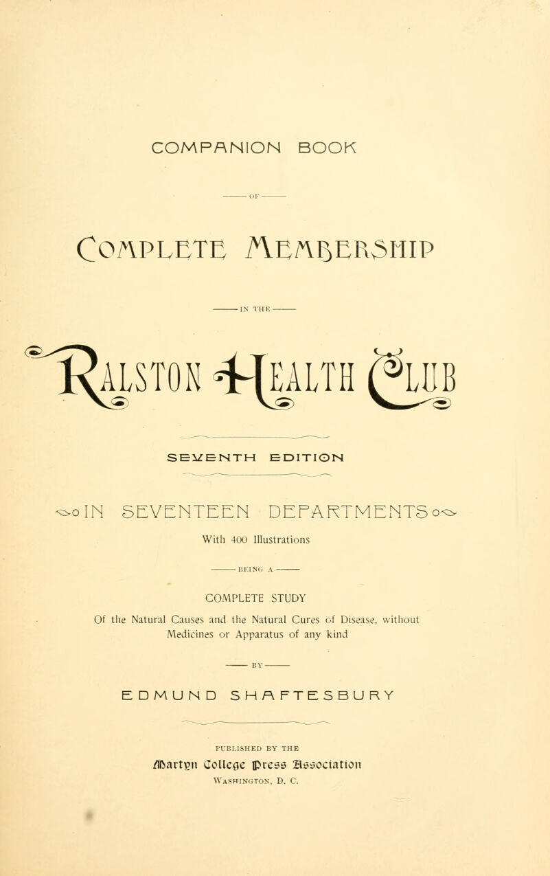 COMPANION BOOK Complete AYnftp>ER3mp Alston -wealth SEVENTH EDITION ^oIN SEVENTEEN DEEARTMENTSo^ Witli 400 Illustrations BEING A COMPLETE STUDY Of the Natural Causes and the Natural Cures of Disease, without Medicines or Apparatus of any kind EDMUND SHAFTESBURY PUBLISHED BY THE Martin College press association Washington, D. C.