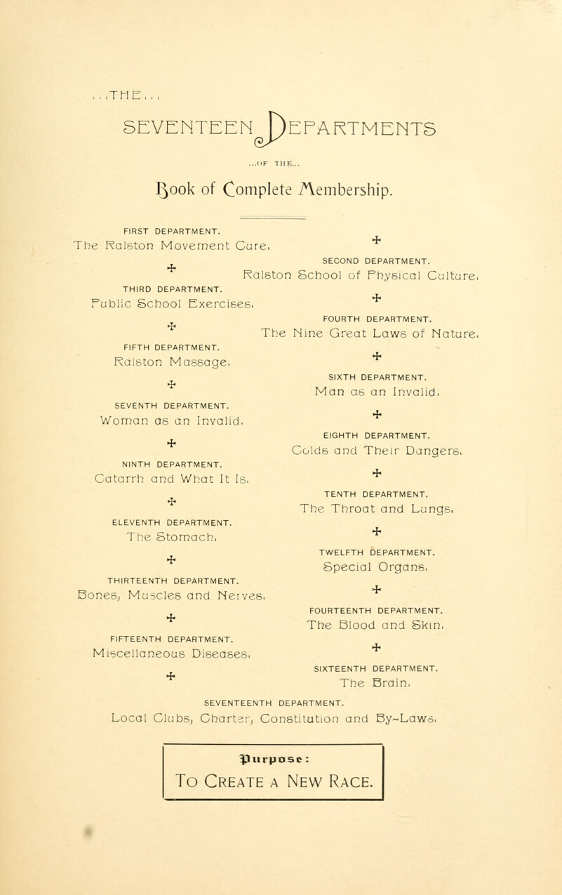, , ,TME, , , SEVENTEEN [)EFARTMENTS ...OF THE.. P)Ook of Complete Membership. FIRST DEPARTMENT. 4 The Ralston Movement Cure. SECOND DEPARTMENT. Ralston School of Physical Culture, THIRD DEPARTMENT. Public School Exercises. FOURTH DEPARTMENT. The Nine Great Laws of Nature, FIFTH DEPARTMENT. Ralston Massage, SEVENTH DEPARTMENT. Woman as an Invalid. NINTH DEPARTMENT. Catarrh and What It Is. ELEVENTH DEPARTMENT. The Stomach, THIRTEENTH DEPARTMENT. BoneSj Muscles and Nerves, FIFTEENTH DEPARTMENT. Miscellaneous Diseases, SIXTH DEPARTMENT. Man as an Invalid. EIGHTH DEPARTMENT. Colds and Their Dangers. TENTH DEPARTMENT. The Throat and Lungs. TWELFTH DEPARTMENT. Special Organs, FOURTEENTH DEPARTMENT. The Blood and Skin, SIXTEENTH DEPARTMENT. * The Brain, SEVENTEENTH DEPARTMENT. Local ClubSj Charter, Constitution and By-Laws. purpose: To Create a New Race.