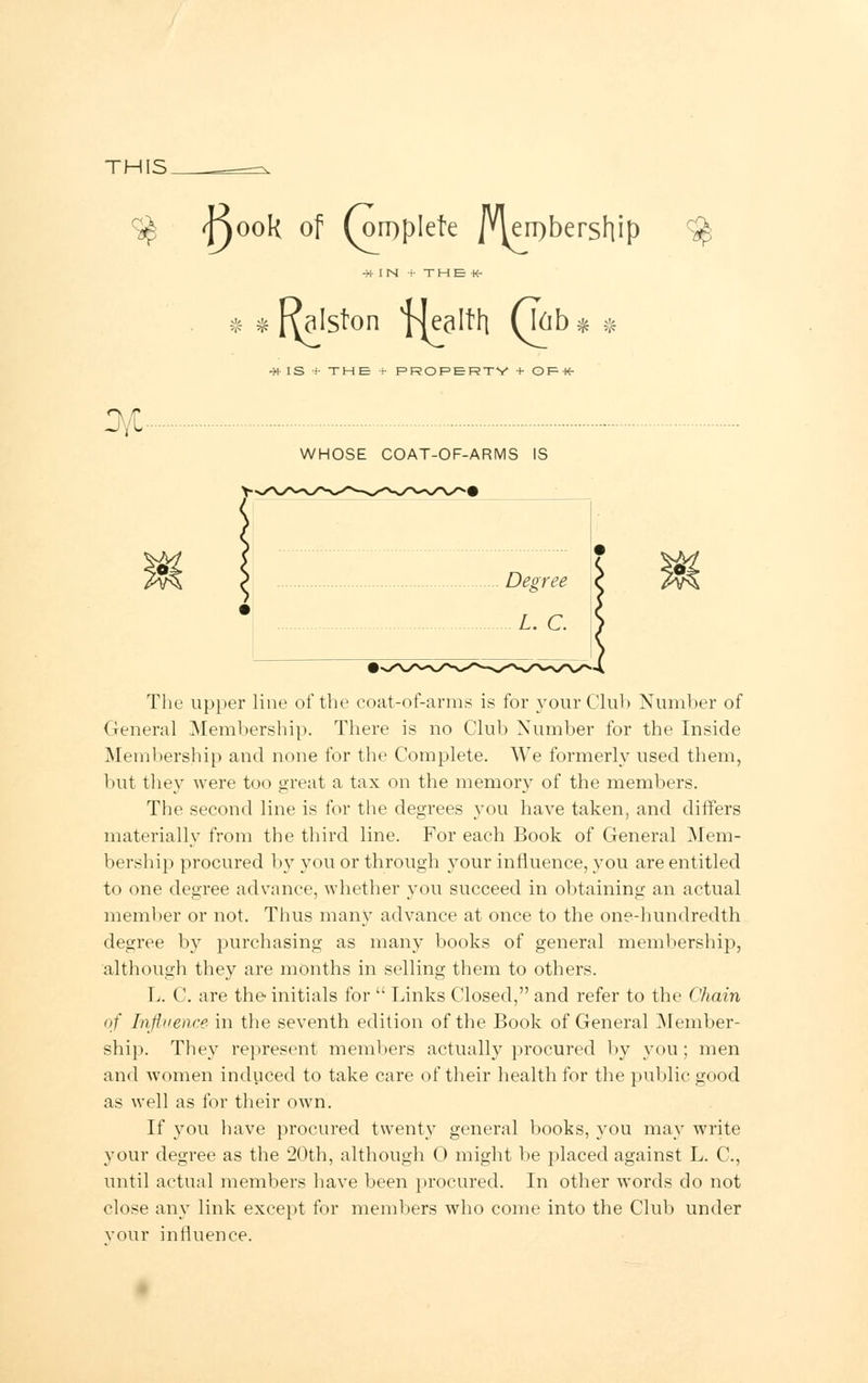 THIS. S$ <f)ook of (oiDplefe Membership •>!■ IN ••■ T H E •*• * * Kalston plealth (\(ib* * $ #IS :■ THE ■•• PROPERTY + OF-K- JVC- WHOSE COAT-OF-ARMS IS The upper line of the coat-of-arms is for your Club Number of General Membership. There is no Club Number for the Inside Membership and none for the Complete. We formerly used them, but they Avere too great a tax on the memory of the members. The second line is for the degrees you have taken, and differs materially from the third line. For each Book of General Mem- bership procured by you or through your influence, you are entitled to one degree advance, whether you succeed in obtaining an actual member or not. Thus many advance at once to the one-hundredth degree by purchasing as many books of general membership, although they are months in selling them to others. L. C. are the initials for  Links Closed, and refer to the Chain of Influence in the seventh edition of the Book of General Member- ship. They represent members actually procured by you; men and women induced to take care of their health for the public good as well as for their own. If you have procured twenty general books, you may write your degree as the 20th, although 0 might be placed against L. C, until actual members have been procured. In other words do not close any link except for members who come into the Club under vour influence.