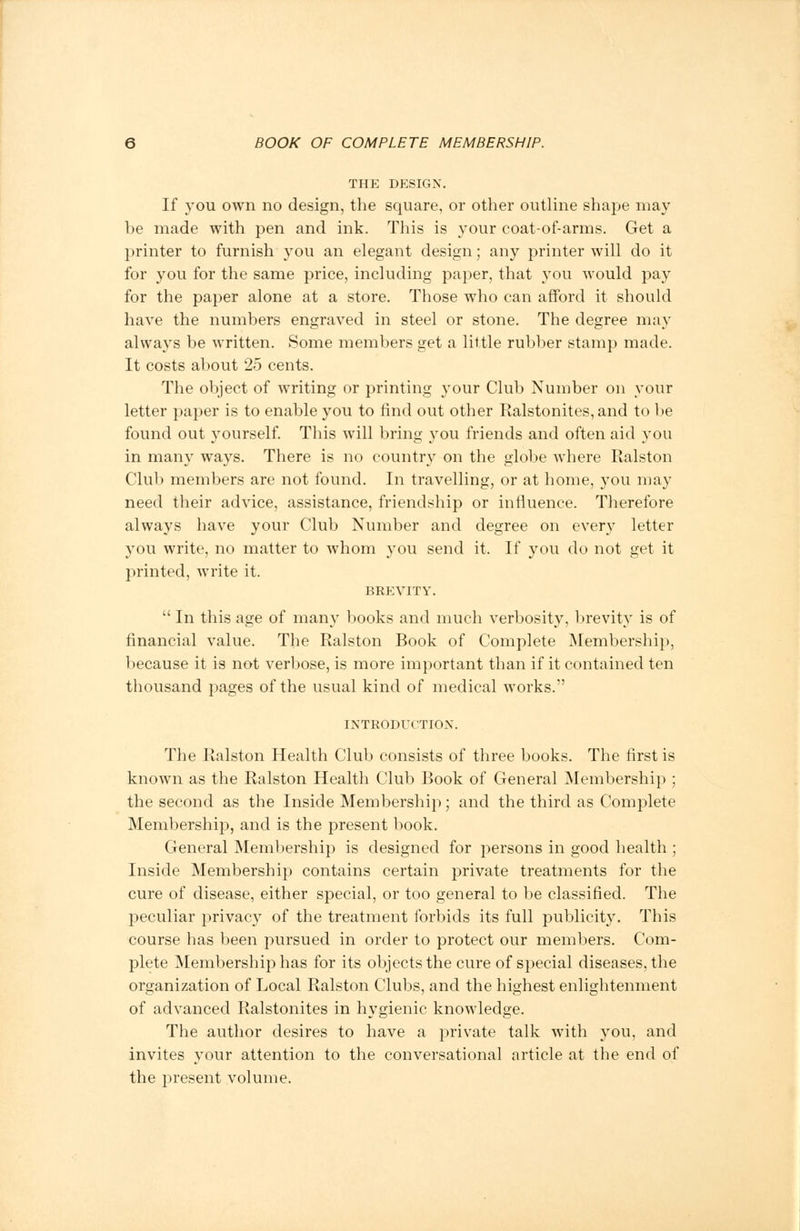 THE DESIGN. If you own no design, the square, or other outline shape may be made with pen and ink. This is your coat-of-arms. Get a printer to furnish you an elegant design; any printer will do it for you for the same price, including paper, that you would pay for the paper alone at a store. Those who can afford it should have the numbers engraved in steel or stone. The degree may always be written. Some members get a little rubber stamp made. It costs about 25 cents. The object of writing or printing your Club Number on your letter paper is to enable you to find out other Ralstonites,and to be found out yourself. This will bring you friends and often aid you in many ways. There is no country on the globe where Ralston Club members are not found. In travelling, or at home, you may need their advice, assistance, friendship or influence. Therefore always have your Club Number and degree on every letter you write, no matter to whom you send it. If you do not get it printed, write it. BREVITY.  In this age of many books and much verbosity, brevity is of financial value. The Ralston Book of Complete Membership, because it is not verbose, is more important than if it contained ten thousand pages of the usual kind of medical works. INTRODUCTION. The Ralston Health Club consists of three books. The first is known as the Ralston Health Club Book of General Membership ; the second as the Inside Membership; and the third as Complete Membership, and is the present book. General Membership is designed for persons in good health ; Inside Membership contains certain private treatments for the cure of disease, either special, or too general to be classified. The peculiar privacy of the treatment forbids its full publicity. This course has been pursued in order to protect our members. Com- plete Membership has for its objects the cure of special diseases, the organization of Local Ralston Clubs, and the highest enlightenment of advanced Ralstonites in hygienic knowledge. The author desires to have a private talk with you, and invites your attention to the conversational article at the end of the present volume.