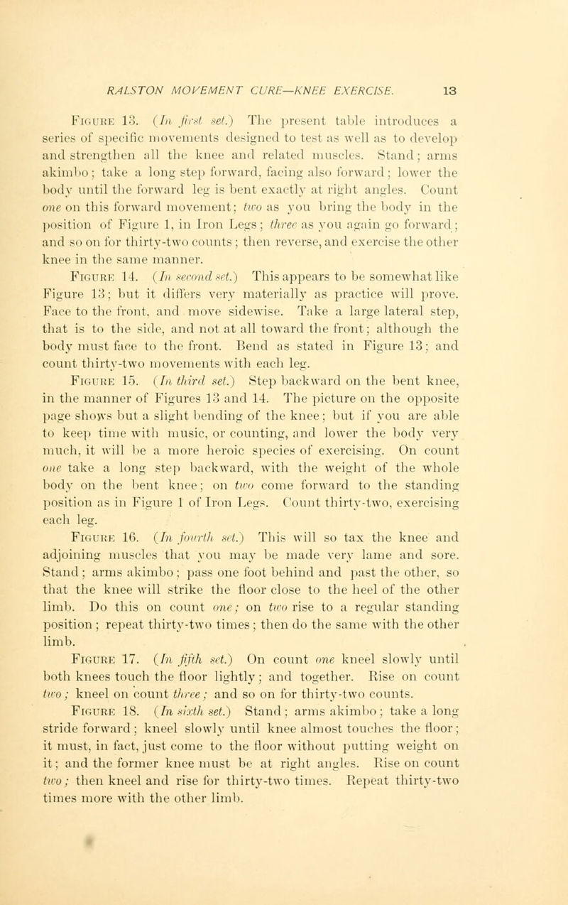 Figure 13. (In first set.) The present table introduces a series of specific movements designed to test as well as to develop and. strengthen all the knee and related muscles. Stand; arms akimbo; take a long step forward, facing also forward; lower the body until the forward leg is bent exactly at right angles. Count one on this forward movement; two as you bring the body in the position of Figure 1. in Iron Legs; three as you again go forward ; and so on for thirty-two counts ; then reverse, and exercise the other knee in the same manner. Figure 14. (In second set.) This appears to be somewhat like Figure 13; but it differs very materially as practice will prove. Face to the front, and move sidewise. Take a large lateral step, that is to the side, and not at all toward the front; although the body must face to the front. Bend as stated in Figure 13; and count thirty-two movements with each leg. Figure 15. ( /// third set.) Step backward on the bent knee, in the manner of Figures 13 and 14. The picture on the opposite page shows but a slight bending of the knee; but if you are able to keep time with music, or counting, and lower the body very much, it will be a more heroic species of exercising. On count one take a long step backward, with the weight of the whole body on the bent knee; on two come forward to the standing position as in Figure 1 of Iron Legs. Count thirty-two, exercising each leg. Figure 16. (In fourth set.) This will so tax the knee and adjoining muscles that you may be made very lame and sore. Stand ; arms akimbo ; pass one foot behind and past the other, so that the knee will strike the floor close to the heel of the other limb. Do this on count one; on two rise to a regular standing position ; repeat thirty-two times; then do the same with the other limb. Figure 17. (In fifth set.) On count one kneel slowly until both knees touch the floor lightly; and together. Rise on count two; kneel on count three; and so on for thirty-two counts. Figure 18. (In sixth set.) Stand; arms akimbo ; take a long stride forward ; kneel slowly until knee almost touches the floor; it must, in fact, just come to the floor without putting weight on it; and the former knee must be at right angles. Rise on count two; then kneel and rise for thirty-two times. Repeat thirty-two times more with the other limb.