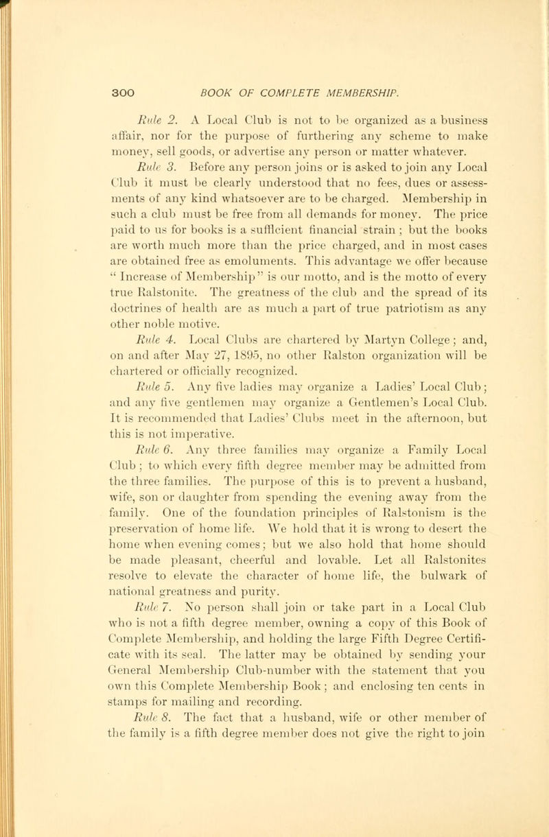 Rule 2. A Local Club is not to be organized as a business affair, nor for the purpose of furthering any scheme to make money, sell goods, or advertise any person or matter whatever. Rule 3. Before any person joins or is asked to join any Local Club it must be clearly understood that no fees, dues or assess- ments of any kind whatsoever are to be charged. Membership in such a club must be free from all demands for money. The price paid to us for books is a sufficient financial strain ; but the books are worth much more than the price charged, and in most cases are obtained free as emoluments. This advantage we offer because  Increase of Membership is our motto, and is the motto of every true Ralstonite. The greatness of the club and the spread of its doctrines of health are as much a part of true patriotism as any other noble motive. Rule 4. Local Clubs are chartered by Martyn College; and, on and after May 27, 1895, no other Ralston organization will be chartered or officially recognized. Rule 5. Any five ladies may organize a Ladies' Local Club; and any five gentlemen may organize a Gentlemen's Local Club. It is recommended that Ladies' Clubs meet in the afternoon, but this is not imperative. Rule 6. Any three families may organize a Family Local Club ; to which every fifth degree member may be admitted from the three families. The purpose of this is to prevent a husband, wife, son or daughter from spending the evening away from the family. One of the foundation principles of Ralstonism is the preservation of home life. We hold that it is wrong to desert the home when evening comes; but we also hold that home should be made pleasant, cheerful and lovable. Let all Ralstonites resolve to elevate the character of home life, the bulwark of national greatness and purity. Rule 7. No person shall join or take part in a Local Club who is not a fifth degree member, owning a copy of this Book of Complete Membership, and holding the large Fifth Degree Certifi- cate with its seal. The latter may be obtained by sending your General Membership Club-number with the statement that you own this Complete Membership Book; and enclosing ten cents in stamps for mailing and recording. Rule 8. The fact that a husband, wife or other member of the family is a fifth degree member does not give the right to join