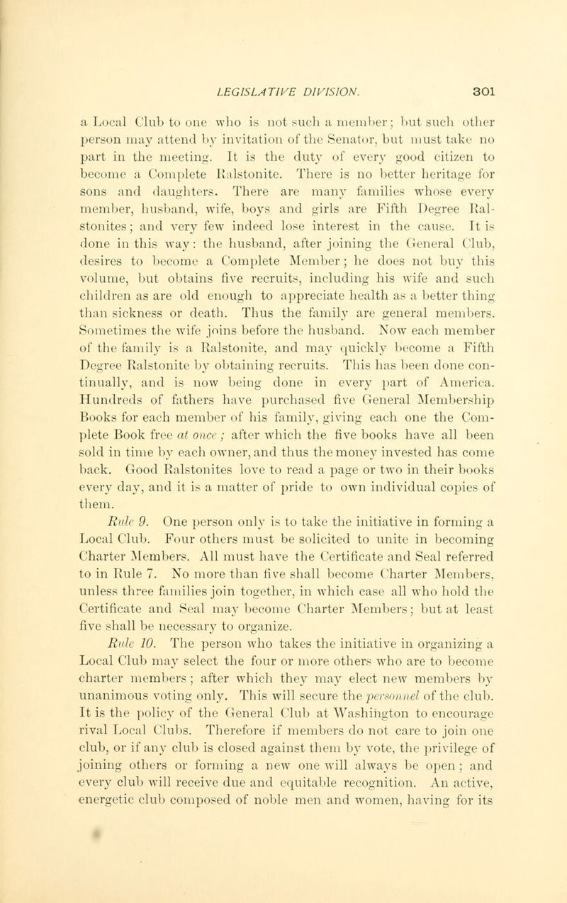 a Local Club to one who is not such a member; but such other person may attend by invitation of the Senator, but must take no part in the meeting. It is the duty of every good citizen to become a Complete Ralstonite. There is no better heritage for sons and daughters. There are many families whose every member, husband, wife, boys and girls are Fifth Degree Ral- stonites; and very few indeed lose interest in the cause. It is done in this way: the husband, after joining the General Club, desires to become a Complete Member ; he does not buy this volume, but obtains five recruits, including his wife and such children as are old enough to appreciate health as a better thing than sickness or death. Thus the family are general members. Sometimes the wife joins before the husband. Now each member of the family is a Ralstonite, and may quickly become a Fifth Degree Ralstonite by obtaining recruits. This has been done con- tinually, and is now being done in every part of America. Hundreds of fathers have purchased five General Membership Books for each member of his family, giving each one the Com- plete Book free at once; after which the five books have all been sold in time by each owner, and thus the money invested has come back. Good Ralstonites love to read a page or two in their books every day, and it is a matter of pride to own individual copies of them. Rule 9. One person only is to take the initiative in forming a Local Club. Four others must be solicited to unite in becoming Charter Members. All must have the Certificate and Seal referred to in Rule 7. No more than five shall become Charter Members, unless three families join together, in which case all who hold the Certificate and Seal may become Charter Members; but at least five shall be necessary to organize. Rule 10. The person who takes the initiative in organizing a Local Club may select the four or more others who are to become charter members; after which they may elect new members by unanimous voting only. This will secure the personnel of the club. It is the policy of the General Club at Washington to encourage rival Local Clubs. Therefore if members do not care to join one club, or if any club is closed against them by vote, the privilege of joining others or forming a new one will always be open ; and every club will receive due and equitable recognition. An active, energetic club composed of noble men and women, having for its