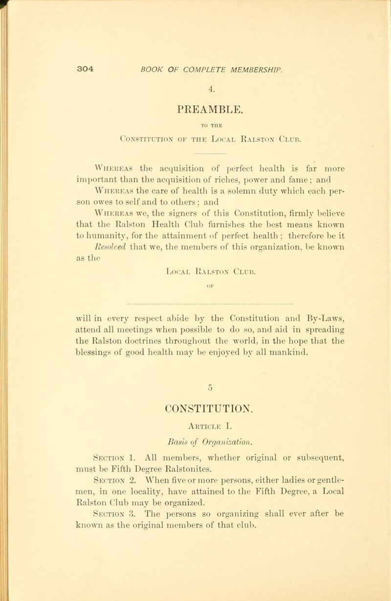 4. PREAMBLE. TO THE Constitution of the Local Ralston Club. Whereas the acquisition of perfect health is far more important than the acquisition of riches, power and fame; and Whereas the care of health is a solemn duty which each per- son owes to self and to others; and Whereas we, the signers of this Constitution, firmly believe that the Ralston Health Club furnishes the best means known to humanity, for the attainment of perfect health ; therefore be it Resolved that we, the members of this organization, be known as the Local Ralston Club. will in every respect abide by the Constitution and By-Laws, attend all meetings when possible to do so, and aid in spreading the Ralston doctrines throughout the world, in the hope that the blessings of good health may be enjoyed by all mankind. CONSTITUTION. Article I. Basis of Organization. Section 1. All members, whether original or subsequent, must be Fifth Degree Ralstonites. Section 2. When five or more persons, either ladies or gentle- men, in one locality, have attained to the Fifth Degree, a Local Ralston Club may be organized. Section 3. The persons so organizing shall ever after be known as the oris-inal members of that club.
