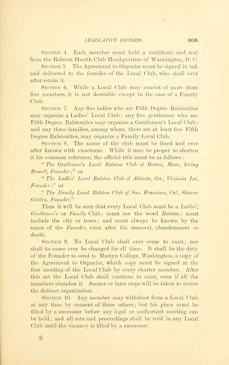 Section 4. Each member must hold a certificate and seal from the Ralston Health Club Headquarters of Washington, D. C. Section 5. The Agreement to Organize must be signed in ink and delivered to the founder of the Local Club, who shall ever after retain it. Section 6. While a Local Club may consist of more than five members, it is not desirable except in the case of a Family Club. Section 7. Any five ladies who are Fifth Degree Ralstonites may organize a Ladies' Local Club; any five gentlemen who are Fifth Degree Ralstonites may organize a Gentlemen's Local Club; and any three families, among whom there are at least five Fifth Degree Ralstonites, may organize a Family Local Club. Section 8. The name of the club must be fixed and ever after known with exactness. While it may be proper to shorten it for common reference, the official title must be as follows:  The Gentlemen's Local Ralston Club of Boston, Mass., Irving Russell, Founder; or  The Ladies' Local Ralston Club of Atlanta, Ga., Virginia Ljee, Founder; or  The family Local Ralston Club of San Francisco, Cal., Sharon Golden, Founder. Thus it will be seen that every Local Club must be a Ladies', Gentlemen's or Family Club; must use the word Ralston; must include the city or town; and must always be known by the name of the Founder, even after his removal, abandonment or death. Section 9. No Local Club shall ever cease to exist; nor shall its name ever be changed for all time. It shall be the duty of the Founder to send to Martyn College, Washington, a copy of the Agreement to Organize, which copy must be signed at the first meeting of the Local Club by every charter member. After this act the Local Club shall continue to exist, even if all the members abandon it. Sooner or later steps will be taken to revive the defunct organization. Section 10. Any member may withdraw from a Local Club at any time by consent of three others; but his place must be filled by a successor before any legal or authorized meeting can be held; and all acts and proceedings shall be void in any Local Club until the vacancv is filled by a successor.