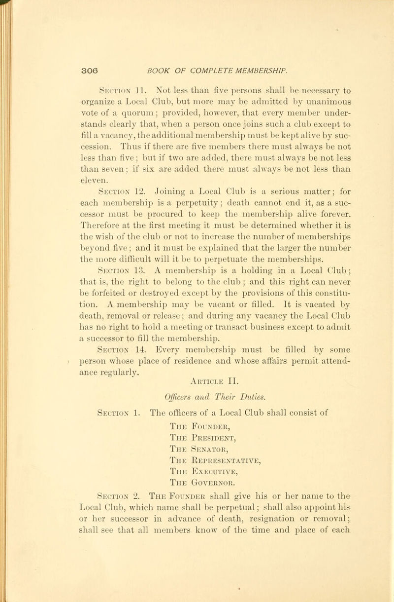 Section 11. Not less than five persons shall be necessary to organize a Local Club, but more may be admitted by unanimous vote of a quorum; provided, however, that every member under- stands clearly that, when a person once joins such a club except to fill a vacancy, the additional membership must be kept alive by suc- cession. Thus if there are five members there must always be not less than five; but if two are added, there must always be not less than seven: if six are added there must always lie not less than eleven. Section 12. Joining a Local Club is a serious matter; for each membership is a perpetuity; death cannot end it, as a suc- cessor must be procured to keej:> the membership alive forever. Therefore at the first meeting it must be determined whether it is the wish of the club or not to increase the number of memberships beyond five ; and it must be explained that the larger the number the more difficult will it be to perpetuate the memberships. Section 13. A membership is a holding in a Local Club; that is, the right to belong to the club; and this right can never be forfeited or destroyed except by the provisions of this constitu- tion. A membership may be vacant or filled. It is vacated by death, removal or release; and during any vacancy the Local Club has no right to hold a meeting or transact business except to admit a successor to fill the membership. Section 14. Every membership must be filled by some person whose place of residence and whose affairs permit attend- ance regularly. Article II. Officers and Their Duties. Section 1. The officers of a Local Club shall consist of The Founder, The President, The Senator, The Representative, The Executive, The Governor. Section 2. The Founder shall give his or her name to the Local Club, which name shall be perpetual; shall also appoint his or her successor in advance of death, resignation or removal; shall see that all members know of the time and place of each
