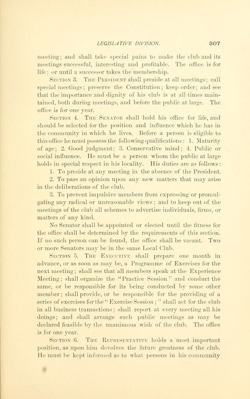 meeting; and shall take special pains to make the club and its meetings successful, interesting and profitable. The office is for life; or until a successor takes the membership. Section 3. The President shall preside at all meetings; call special meetings; preserve the Constitution; keep order; and see that the importance and dignity of his club is at all times main- tained, both during meetings, and before the public at large. The office is for one year. Section 4. The Senator shall hold his office for life, and should be selected for the position and influence which he has in the community in which he lives. Before a person is eligible to this office he must possess the following qualifications: 1. Maturity of age; 2. Good judgment; 3. Conservative mind; 4. Public or social influence. He must be a person whom the public at large holds in special respect in his locality. His duties are as follows: 1. To preside at any meeting in the absence of the President. 2. To pass an opinion upon any new matters that may arise in the deliberations of the club. 3. To prevent impulsive members from expressing or promul- gating any radical or unreasonable views ; and to keep out of the meetings of the club all schemes to advertise individuals, firms, or matters of any kind. No Senator shall be appointed or elected until the fitness for the office shall be determined by the requirements of this section. If no such person can be found, the office shall be vacant. Two or more Senators may be in the same Local Club. Section 5. The Executive shall prepare one month in advance, or as soon as may be, a Programme of Exercises for the next meeting; shall see that all members speak at the Experience Meeting; shall organize the Practice Session and conduct the same, or be responsible for its being conducted by some other member; shall provide, or be responsible for the providing of a series of exercises for the  Exercise Session ;  shall act for the club in all business transactions; shall report at every meeting all his doings; and shall arrange such public meetings as may be declared feasible by the unanimous wish of the club. The office is for one year. Section 6. The Representative holds a most important position, as upon him devolves the future greatness of the club. He must be kept informed as to what persons in his community