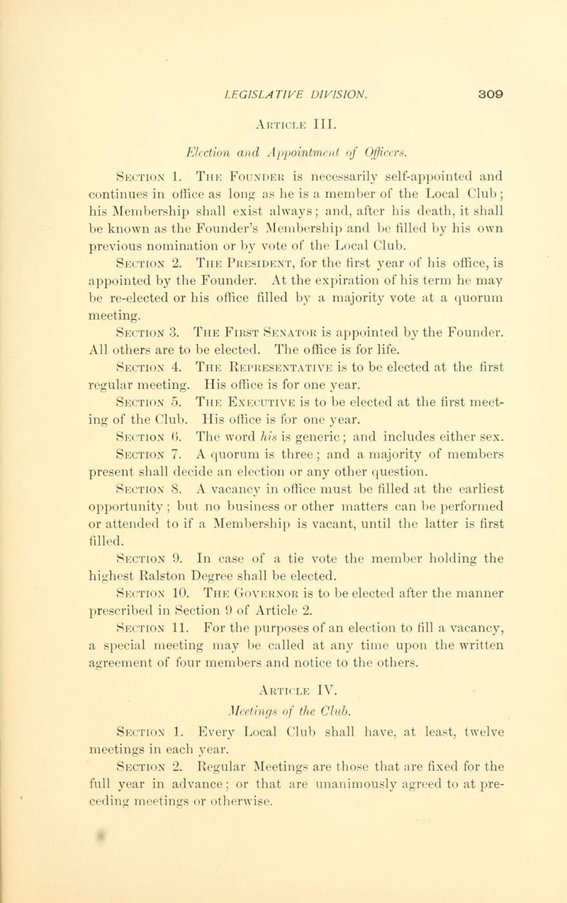Article III. Election and Appointment of Officers. Section 1. Tin-: Founder is necessarily self-appointed and continues in office as long as he is a member of the Local Club; his Membership shall exist always; and, after his death, it shall be known as the Founder's Membership and be filled by his own previous nomination or by vote of the Local Club. Section 2. The President, for the first year of his office, is appointed by the Founder. At the expiration of his term he may be re-elected or his office filled by a majority vote at a quorum meeting. Section 3. The First Senator is appointed by the Founder. All others are to be elected. The office is for life. Section 4. The Representative is to be elected at the first regular meeting. His office is for one year. Section 5. The Executive is to be elected at the first meet- ing of the Club. His office is for one year. Section (>. The word his is generic; and includes either sex. Section 7. A quorum is three; and a majority of members present shall decide an election or any other question. Section 8. A vacancy in office must be filled at the earliest opportunity ; but no business or other matters can be performed or attended to if a Membership is vacant, until the latter is first filled. Section 9. In case of a tie vote the member holding the highest Ralston Degree shall be elected. Section 10. The Governor is to be elected after the manner prescribed in Section 9 of Article 2. Section 11. For the purposes of an election to fill a vacancy, a special meeting may be called at any time upon the written agreement of four members and notice to the others. Article IV. Meetings of the Club. Section 1. Every Local Club shall have, at least, twelve meetings in each year. Section 2. Regular Meetings are those that are fixed for the full year in advance; or that are unanimously agreed to at pre- ceding meetings or otherwise.