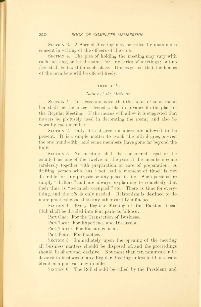 Section 3. A Special Meeting may be called by unanimous consent in writing of tbe officers of the club. Section 4. The plea of holding the meeting may vary with each meeting, or be the same for any series of meetings; but no fees shall be taxed for such place. It is expected that the homes of the members will be offered freely. Article V. Nature of the Meetings. Section 1. It is recommended that the home of some mem- ber shall be the place selected weeks in advance for the place of the Regular Meeting. If the means will allow it is suggested that flowers be profusely used in decorating the room; and also be worn by each member. Section 2. Only fifth degree members are allowed to be present. It is a simple matter to reach the fifth degree, or even the one hundredth; and some members have gone far beyond the limit. Section 3. No meeting shall be considered legal or be counted as one of the twelve in the year, if the members come carelessly together with preparation or care of preparation. A drifting person who has  not had a moment of time is not desirable for any purpose or any place in life. Such persons are simply  drifters, and are always explaining to somebody that their time is  so much occupied, etc. There is time for every- thing, and the will is only needed. Ralstonism is destined to do more practical good than any other earthly influence. Section 4. Every Regular Meeting of the Ralston Local Club shall be divided into four parts as follows: Part One: For the Transaction of Business. Part Two : For Experience and Discussion. Part Three: For Encouragement. Part Four: For Practice. Section 5. Immediately upon the opening of the meeting all business matters should be disposed of, and the proceedings should be short and decisive. Not more than ten minutes can be devoted to business in any Regular Meeting unless to fill a vacant Membership or vacancy in office. Section 6. The Roll should be called by the President, and