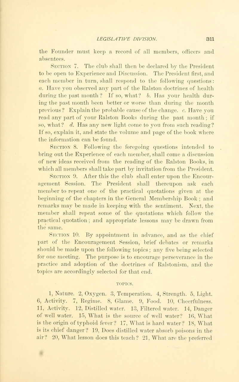the Founder must keep a record of all members, officers and absentees. Section 7. The club shall then be declared by the President to be open to Experience and Discussion. The President first, and each member in turn, shall respond to the following questions: a. Have you observed any part of the Ralston doctrines of health during the past month ? If so, what? b. Has your health dur- ing the past month been better or worse than during the month previous? Explain the probable cause of the change, c. Have you read any part of your Ralston Books during the past month; if so, what? d. Has any new light come to you from such reading? If so, explain it, and state the volume and page of the book where the information can be found. Section 8. Following the foregoing questions intended to bring out the Experience of each member, shall come a discussion of new ideas received from the reading of the Ralston Books, in which all members shall take part by invitation from the President. Section 9. After this the club shall enter upon the Encour- agement Session. The President shall thereupon ask each member to repeat one of the practical quotations given at the beginning of the chapters in the General Membership Book ; and remarks may be made in keeping with the sentiment, Next, the member shall repeat some of the quotations which follow the practical quotation; and appropriate lessons may be drawn from the same. Section 10. By appointment in advance, and as the chief part of the Encouragement Session, brief debates or remarks should be made upon the following topics; any five being selected for one meeting. The purpose is to encourage perseverance in the practice and adoption of the doctrines of Ralstonism, and the topics are accordingly selected for that end. topics. 1, Nature. 2, Oxygen. 3, Temperation. 4, Strength. 5, Light. 6, Activity. 7, Regime. 8, Glame. 9, Food. 10, Cheerfulness. 11, Activity. 12, Distilled water. 13, Filtered water. 14, Danger of well water. 15, What is the source of well water? 16, What is the origin of typhoid fever? 17, What is hard water? IS, What is its chief danger ? 19, Does distilled water absorb poisons in the air? 20, What lesson does this teach? 21, What are the preferred