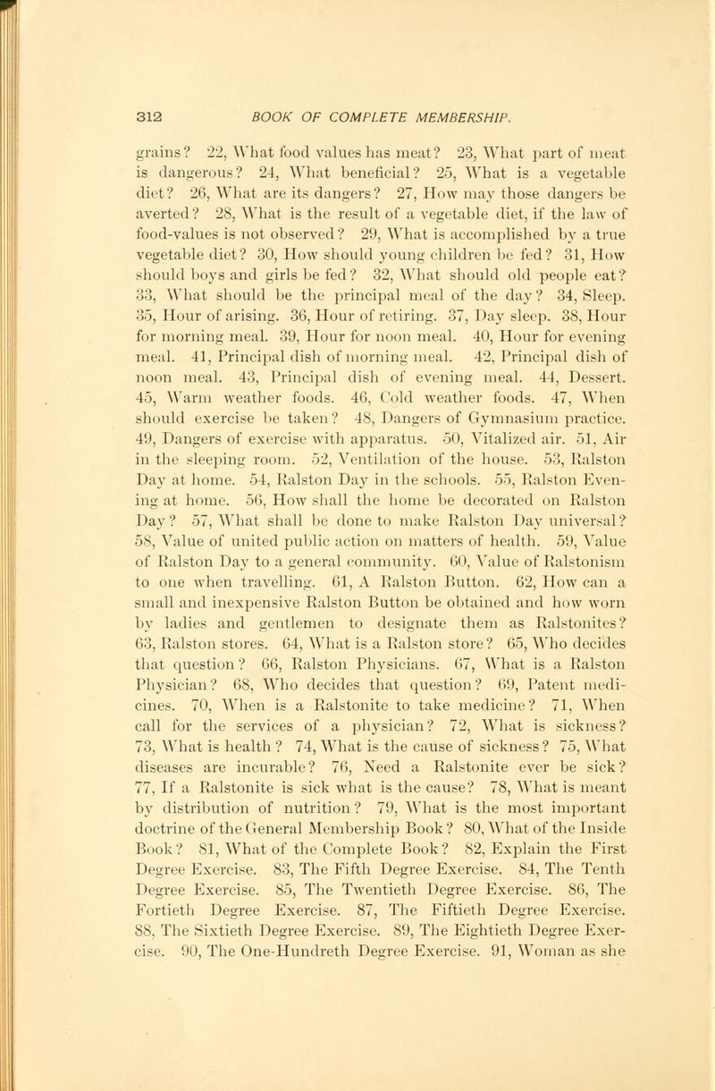 grains? 22, What food values has meat? 23, What part of meat is dangerous? 24, What beneficial? 25, What is a vegetable diet? 26, What are its dangers? 27, How may those dangers be averted? 28, What is the result of a vegetable diet, if the law of food-values is not observed ? 29, What is accomplished by a true vegetable diet? 30, How should young children be fed? 31, How should boys and girls be fed? 32, What should old people eat? 33, What should be the principal meal of the day ? 34, Sleep. 35, Hour of arising. 36, Hour of retiring. 37, Day sleep. 38, Hour for morning meal. 39, Hour for noon meal. 40, Hour for evening meal. 41, Principal dish of morning meal. 42, Principal dish of noon meal. 43, Principal dish of evening meal. 44, Dessert. 45, Warm weather foods. 46, Cold weather foods. 47, When should exercise be taken ? 48, Dangers of Gymnasium practice. 49, Dangers of exercise with apparatus. 50, Vitalized air. 51, Air in the sleeping room. 52, Ventilation of the house. 53, Ralston Day at home. 54, Ralston Day in the schools. 55, Ralston Even- ing at home. 56, How shall the home be decorated on Ralston Day ? 57, What shall be done to make Ralston Day universal ? 58, Value of united public action on matters of health. 59, Value of Ralston Day to a general community. 60, Value of Ralstonism to one when travelling. 61, A Ralston Button. 62, How can a small and inexpensive Ralston Button be obtained and how worn by ladies and gentlemen to designate them as Ralstonites? 63, Ralston stores. 64, What is a Ralston store ? 65, Who decides that question ? 66, Ralston Physicians. 67, What is a Ralston Physician ? 68, Who decides that question ? 69, Patent medi- cines. 70, When is a Ralstonite to take medicine? 71, When call for the services of a physician? 72, What is sickness? 73, What is health ? 74, What is the cause of sickness ? 75, What diseases are incurable? 76, Need a Ralstonite ever be sick? 77, If a Ralstonite is sick what is the cause? 78, What is meant by distribution of nutrition ? 79, What is the most important doctrine of the General Membership Book ? 80, What of the Inside Book? 81, What of the Complete Book? 82, Explain the First Degree Exercise. 83, The Fifth Degree Exercise. 84, The Tenth Degree Exercise. 85, The Twentieth Degree Exercise. 86, The Fortieth Degree Exercise. 87, The Fiftieth Degree Exercise. 88, The Sixtieth Degree Exercise. 89, The Eightieth Degree Exer- cise. 90, The One-Hundreth Degree Exercise. 91, Woman as she