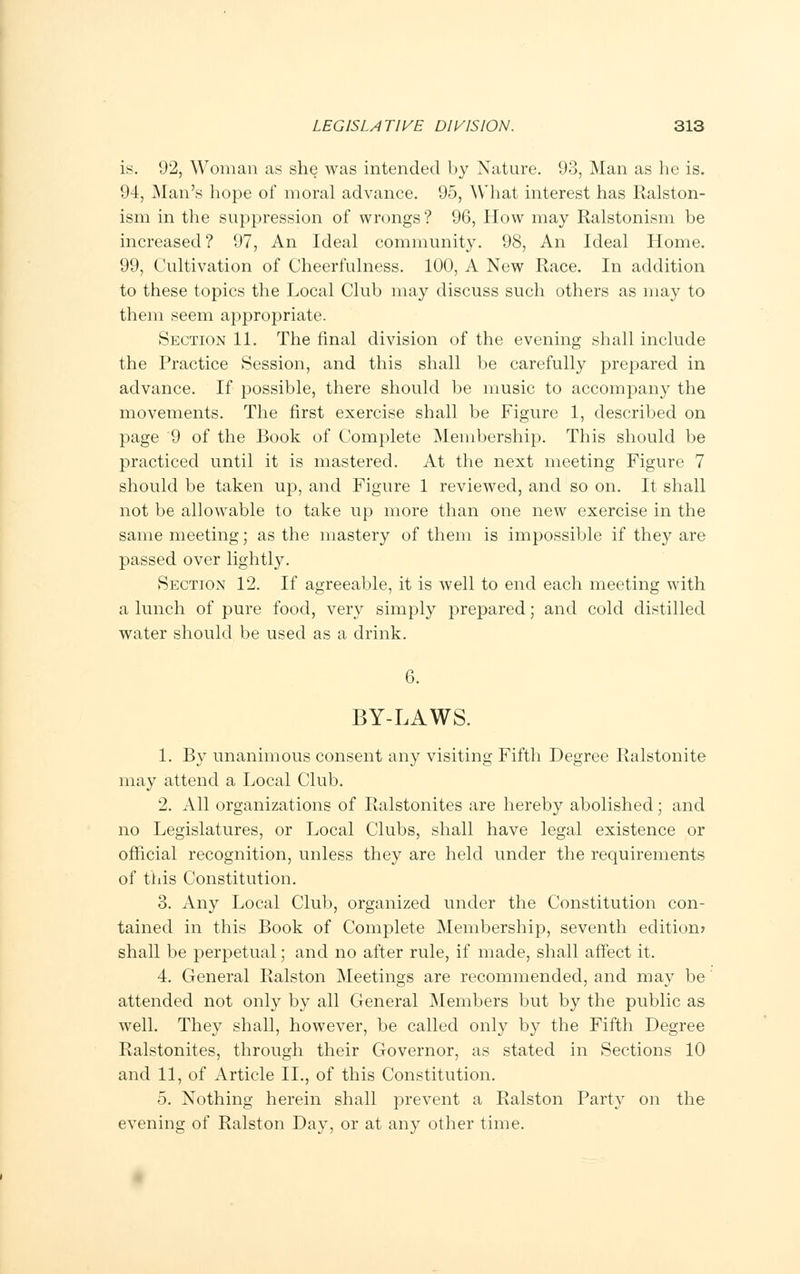 is. 92, Woman as she was intended by Nature. 93, Man as he is. 94, Man's hope of moral advance. 95, What interest has Ralston- ism in the suppression of wrongs? 96, How may Ralstonism be increased? 97, An Ideal community. 98, An Ideal Home. 99, Cultivation of Cheerfulness. 100, A New Race. In addition to these topics the Local Club may discuss such others as may to them seem appropriate. Section 11. The final division of the evening shall include the Practice Session, and this shall be carefully prepared in advance. If possible, there should be music to accompany the movements. The first exercise shall be Figure 1, described on page 9 of the Book of Complete Membership. This should be practiced until it is mastered. At the next meeting Figure 7 should be taken up, and Figure 1 reviewed, and so on. It shall not be allowable to take up more than one new exercise in the same meeting; as the mastery of them is impossible if they are passed over lightly. Section 12. If agreeable, it is well to end each meeting with a lunch of pure food, very simply prepared; and cold distilled water should be used as a drink. 6. BY-LAWS. 1. By unanimous consent any visiting Fifth Degree Ralstonite may attend a Local Club. 2. All organizations of Ralstonites are hereby abolished; and no Legislatures, or Local Clubs, shall have legal existence or official recognition, unless they are held under the requirements of this Constitution. 3. Any Local Club, organized under the Constitution con- tained in this Book of Complete Membership, seventh edition? shall be perpetual; and no after rule, if made, shall affect it. 4. General Ralston Meetings are recommended, and may be attended not only by all General Members but by the public as well. They shall, however, be called only by the Fifth Degree Ralstonites, through their Governor, as stated in Sections 10 and 11, of Article II., of this Constitution. 5. Nothing herein shall prevent a Ralston Party on the evening of Ralston Day, or at any other time.