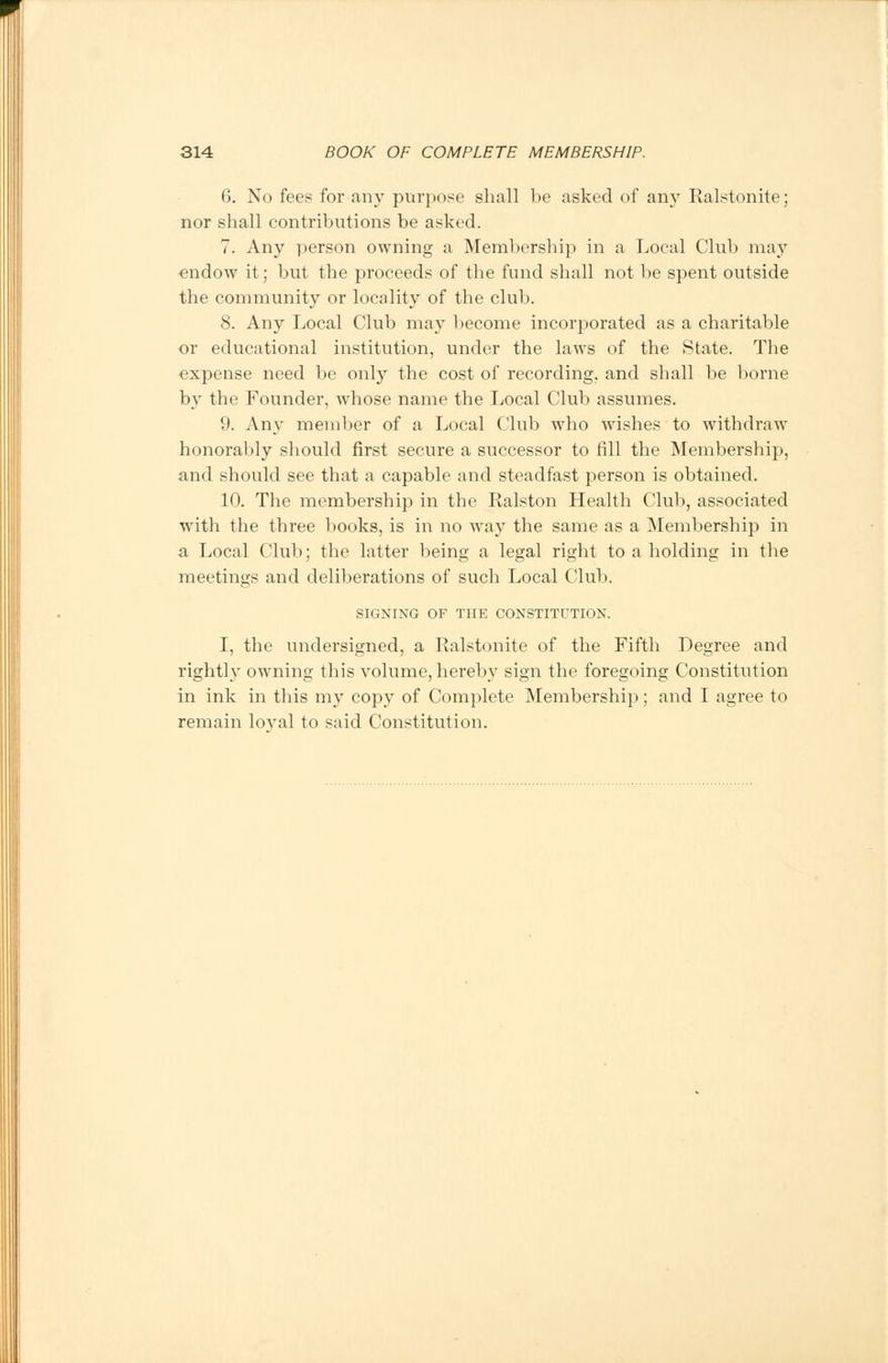 6. No fees for any purpose shall be asked of any Ralstonite; nor shall contributions be asked. 7. Any person owning a Membership in a Local Club may endow it; but the proceeds of the fund shall not be spent outside the community or locality of the club. 8. Any Local Club may 1 >ecome incorporated as a charitable or educational institution, under the laws of the State. The expense need be only the cost of recording, and shall be borne by the Founder, whose name the Local Club assumes. 9. Any member of a Local Club who wishes to withdraw honorably should first secure a successor to fill the Membership, and should see that a capable and steadfast person is obtained. 10. The membership in the Ralston Health Club, associated with the three books, is in no way the same as a Membership in a Local Club; the latter being a legal right to a holding in the meetings and deliberations of such Local Club. SIGNING OF THE CONSTITUTION. I, the undersigned, a Ralstonite of the Fifth Degree and rightly owning this volume, hereby sign the foregoing Constitution in ink in this my copy of Complete Membership; and I agree to remain loval to said Constitution.