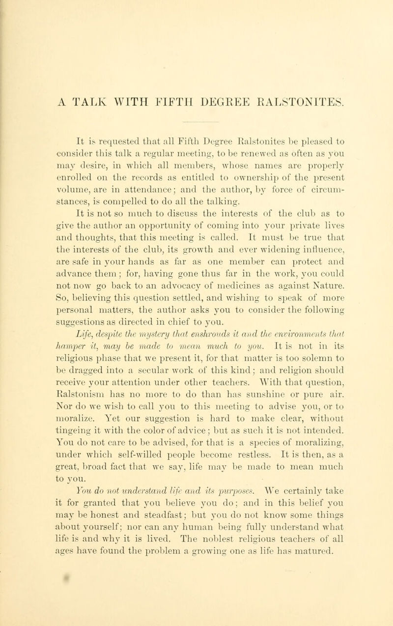 A TALK WITH FIFTH DEGREE BALSTONITES. It is requested that all Fifth Degree Ralstonites he pleased to consider this talk a regular meeting, to be renewed as often as }rbu may desire, in which all members, whose names are properly enrolled on the records as entitled to ownership of the present volume, are in attendance; and the author, by force of circum- stances, is compelled to do all the talking. It is not so much to discuss the interests of the club as to give the author an opportunity of coming into your private lives and thoughts, that this meeting is called. It must be true that the interests of the club, its growth and ever widening influence, are safe in your hands as far as one member can protect and advance them; for, having gone thus far in the work, you could not now go back to an advocacy of medicines as against Nature. So, believing this question settled, and wishing to speak of more personal matters, the author asks you to consider the following suggestions as directed in chief to you. Life, despite the mystery that enshrouds it and the environments that hamper it, may be made to mean much to you. It is not in its religious phase that we present it, for that matter is too solemn to be dragged into a secular work of this kind; and religion should receive your attention under other teachers. With that question, Ralstonism has no more to do than has sunshine or pure air. Nor do we wish to call you to this meeting to advise you, or to moralize. Yet our suggestion is hard to make clear, without tingeing it with the color of advice; but as such it is not intended. You do not care to be advised, for that is a species of moralizing, under which self-willed people become restless. It is then, as a great, broad fact that we say, life may be made to mean much to you. You do not understand life and its purposes. We certainly take it for granted that you believe you do; and in this belief you may be honest and steadfast; but you do not know some things about yourself; nor can any human being fully understand what life is and why it is lived. The noblest religious teachers of all ages have found the problem a growing one as life has matured.