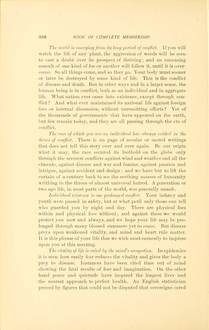 The world is emerging from its long period of conflict. If you will watch the life of any plant, the aggression of weeds will be seen to cast a doubt over its prospect of thriving; and an unceasing assault of one-kind of foe or another will follow it, until it is over- come. 80 all things come, and so they go. Your body must sooner or later be destroyed by some kind of life. This is the conflict of disease and death. But in other ways and in a larger sense, the human being is in conflict, both as an individual and in aggregate life. What nation ever came into existence, except through con- flict? And what ever maintained its national life against foreign foes or internal dissension, without unremitting efforts? Yet of the thousands of governments that have appeared on the earth, but few remain today, and they are all passing through the era of conflict. The race ofwhich you are an individual has always existed in the throes of conflict. There is no page of secular or sacred writings that does not tell this story over and over again. Be our origin what it may, the race secured its foothold on the globe only through the severest conflicts against wind and weather and all the elments, against disease and war and famine, against passion and intrigue, against accident and design; and we have but to lift the curtain of a century back to see the seething masses of humanity writhing in the throes of almost universal hatred. A generation or two ago life, in most parts of the world, was generally unsafe. Individual existence is one prolonged conflict. Your infancy and youth were passed in safety, but at what peril only those can tell who guarded you by night and day. There are physical foes within and physical foes without; and against these we would ]3rotect you now and always, and we hope your life may be pro- longed through many blessed summers yet to come. But disease preys upon weakened vitality, and mind and heart rule matter. It is this phrase of your life that we wish most earnestly to impress upon you at this meeting. The vitality of life is ruled by the mind's occupation. In epidemics it is seen how easily fear reduces the vitality and gives the body a prey to disease. Instances have been cited time out of mind showing the fatal results of fear and imagination. On the other hand peace and quietude have inspired the longest lives and the nearest approach to perfect health. An English statistician proved by figures that could not be disputed that sovereigns cared