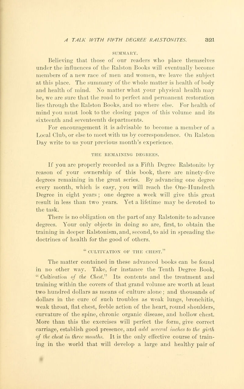 SUMMARY. Believing that those of our readers who place themselves under the influences of the Ralston Books will eventually become members of a new race of men and women, we leave the subject at this place. The summary of the whole matter is health of body and health of mind. No matter what your physical health may be, we are sure that the road to perfect and permanent restoration lies through the Ralston Books, and no where else. For health of mind you must look to the closing pages of this volume and its sixteenth and seventeenth departments. For encouragement it is advisable to become a member of a Local Club, or else to meet with us by correspondence. On Ralston Day write to us your previous month's experience. THE REMAINING DEGREES. If you are properly recorded as a Fifth Degree Ralstonite by reason of your ownership of this book, there are ninety-five degrees remaining in the great series. By advancing one degree every month, which is easy, you will reach the One-Hundreth Degree in eight years ; one degree a week will give this great result in less than two years. Yet a lifetime may be devoted to the task. There is no obligation on the part of any Ralstonite to advance degrees. Your only objects in doing so are, first, to obtain the training in deeper Ralstonism, and, second, to aid in spreading the doctrines of health for the good of others.  CULTIVATION OF THE CHEST. The matter contained in these advanced books can be found in no other way. Take, for instance the Tenth Degree Book,  Cultivation of the Chest. Its contents and the treatment and training within the covers of that grand volume are worth at least two hundred dollars as means of culture alone; and thousands of dollars in the cure of such troubles as weak lungs, bronchitis, weak throat, flat chest, feeble action of the heart, round shoulders, curvature of the spine, chronic organic disease, and hollow chest. More than this the exercises will perfect the form, give correct carriage, establish good presence, and add sec* rat indies to the girth of the chest in three months. It is the only effective course of train- ing in the world that will develop a large and healthy pair of