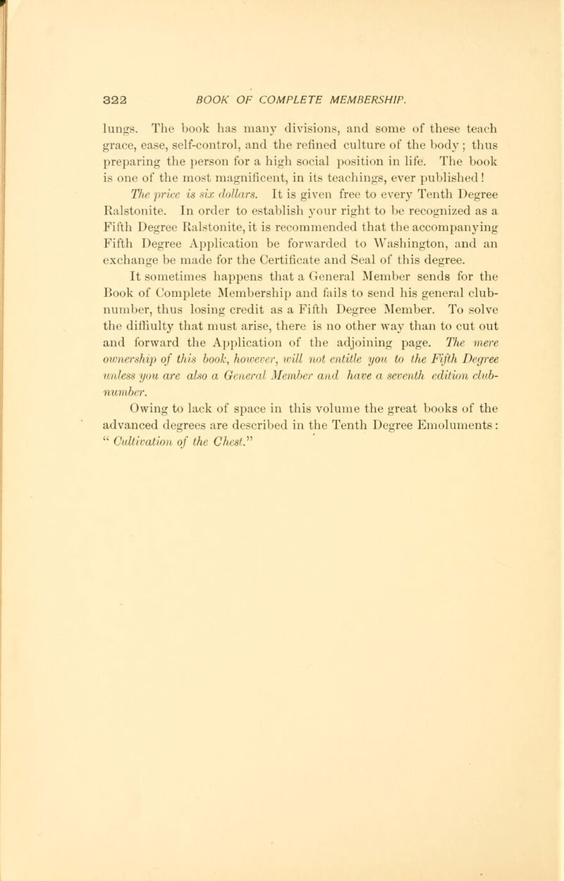 lungs. The book has many divisions, and some of these teach grace, ease, self-control, and the refined culture of the body; thus preparing the person for a high social position in life. The book is one of the most magnificent, in its teachings, ever published! The price is six dollars. It is given free to every Tenth Degree Ralstonite. In order to establish j^our right to be recognized as a Fifth Degree Ralstonite, it is recommended that the accompanying Fifth Degree Application be forwarded to Washington, and an exchange be made for the Certificate and Seal of this degree. It sometimes happens that a General Member sends for the Book of Complete Membership and fails to send his general club- number, thus losing credit as a Fifth Degree Member. To solve the diffiulty that must arise, there is no other way than to cut out and forward the Application of the adjoining page. The mere ownership of this book, however, loill not entitle you to the Fifth Degree unless you are also a General Member and have a seventh edition club- number. Owing to lack of space in this volume the great books of the advanced degrees are described in the Tenth Degree Emoluments:  Cultivation of the Chest.