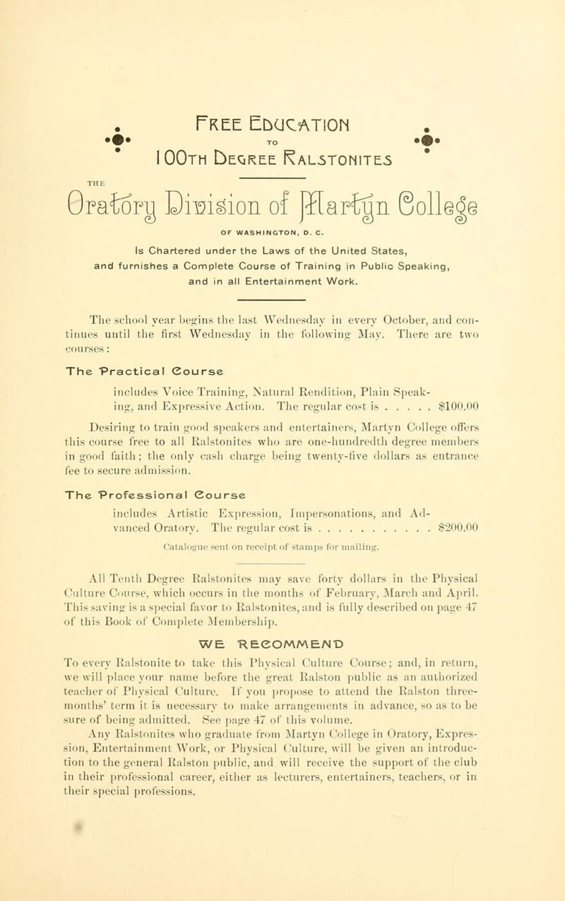 Free Education TO 100th DeQREE RaL5T0N1TE5 Oraioi^ Drmgion o: OF WASHINGTON, D. C. Is Chartered under the Laws of the United States, and furnishes a Complete Course of Training in Public Speaking, and in all Entertainment Work. The school year begins the last Wednesday in every October, and con- tinues until the first Wednesday in the following May. There are two courses: The Practical Course includes Voice Training, Natural Rendition, Plain Speak- ing, and Expressive Action. The regular cost is $100.00 Desiring to train good speakers and entertainers, Martyn College offers this course free to all Ralstonites who are one-hundredth degree members in good faith; the only cash charge being twenty-five dollars as entrance fee to secure admission. The Professional Course includes Artistic Expression, Impersonations, and Ad- vanced Oratory. The regular cost is $200.00 Catalogue sent on receipt of stamps for mailing. All Tenth Degree Ralstonites may save forty dollars in the Physical Culture Course, which occurs in the months of February, March and April. This saving is a special favor to Ralstonites, and is fully described on page 47 of this Book of Complete Membership. WE. HEeOMMEAID To every Ralstonite to take this Physical Culture Course; and, in return, we will place your name before the great Ralston public as an authorized teacher of Physical Culture. If you propose to attend the Ralston three- months' term it is necessary to make arrangements in advance, so as to be sure of being admitted. See page 47 of this volume. Any Ralstonites who graduate from Martyn College in Oratory, Expres- sion, Entertainment Work, or Physical Culture, will be given an introduc- tion to the general Ralston public, and will receive the support of the club in their professional career, either as lecturers, entertainers, teachers, or in their special professions.
