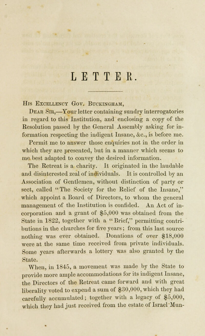 LETTER His Excellency Gov. Buckingham, Dear Sir,—Your letter containing sundry interrogatories in regard to this Institution, and enclosing a copy of the Resolution passed by the General Assembly asking for in- formation respecting the indigent Insane, &c, is before me. Permit me to answer those enquiries not in the order in which they are presented, but in a manner which seems to me best adapted to convey the desired information. The Retreat is a charity. It originated in the laudable and disinterested zeal of individuals. It is controlled by an Association of Gentlemen, without distinction of party or sect, called The Society for the Relief of the Insane, which appoint a Board of Directors, to whom the general management of the Institution is confided. An Act of in- corporation and a grant of $5,000 was obtained from the State in 1822, together with a  Brief, permitting contri- butions in the churches for five years; from this last source nothing was ever obtained. Donations of over $18,000 were at the same time received from private individuals. Some years afterwards a lottery was also granted by the State. When, in 1845, a movement was made by the State to provide more ample accommodations for its indigent Insane, the Directors of the Retreat came forward and with great liberality voted to expend a sum of $30,000, which they had carefully accumulated; together with a legacy of $5,000, which they had just received from the estate of Israel Mun-