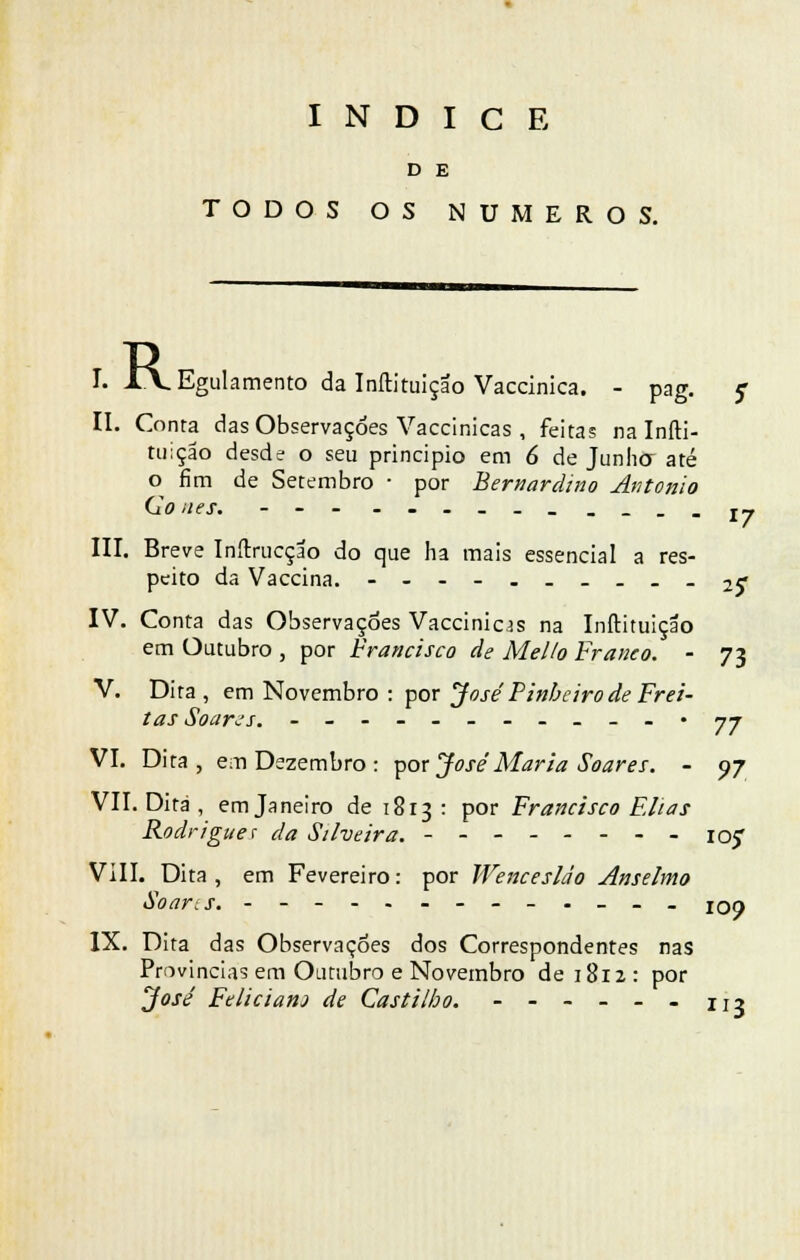 D E TODOS OS NÚMEROS. I. I\E, Egulamento da Inítituiçao Vaccinica. - pag. ç II. Conta das Observações Vaccinicas , feitas na Iníti- tuiçao desde o seu principio em 6 de Junhor até o fim de Setembro ■ por Bernardino António (lo nes. - - - --.--_.__.jy III. Breve Inftrucção do que ha mais essencial a res- peito da Vaccina. ---_..__._ 2f IV. Conta das Observações Vaccinicas na Inftituição em Outubro , por Francisco de Mel Io Franco. - 73 V. Dita , em Novembro : por José Pinheiro de Frei- tas Soar-''s. --------__-• jj VI. Dita, em Dezembro : por JoséMaria Soares. - 07 VII. Dita , em Janeiro de 1813 : por Francisco Elias Rodrigues da Silveira. - io? VIII. Dita, em Fevereiro: por Wencesláo Anselmo Soans. -.__. IOO IX. Dita das Observações dos Correspondentes nas Provindas em Outubro e Novembro de 1812 : por José Felicianj de Castilho. - - - - - - 113