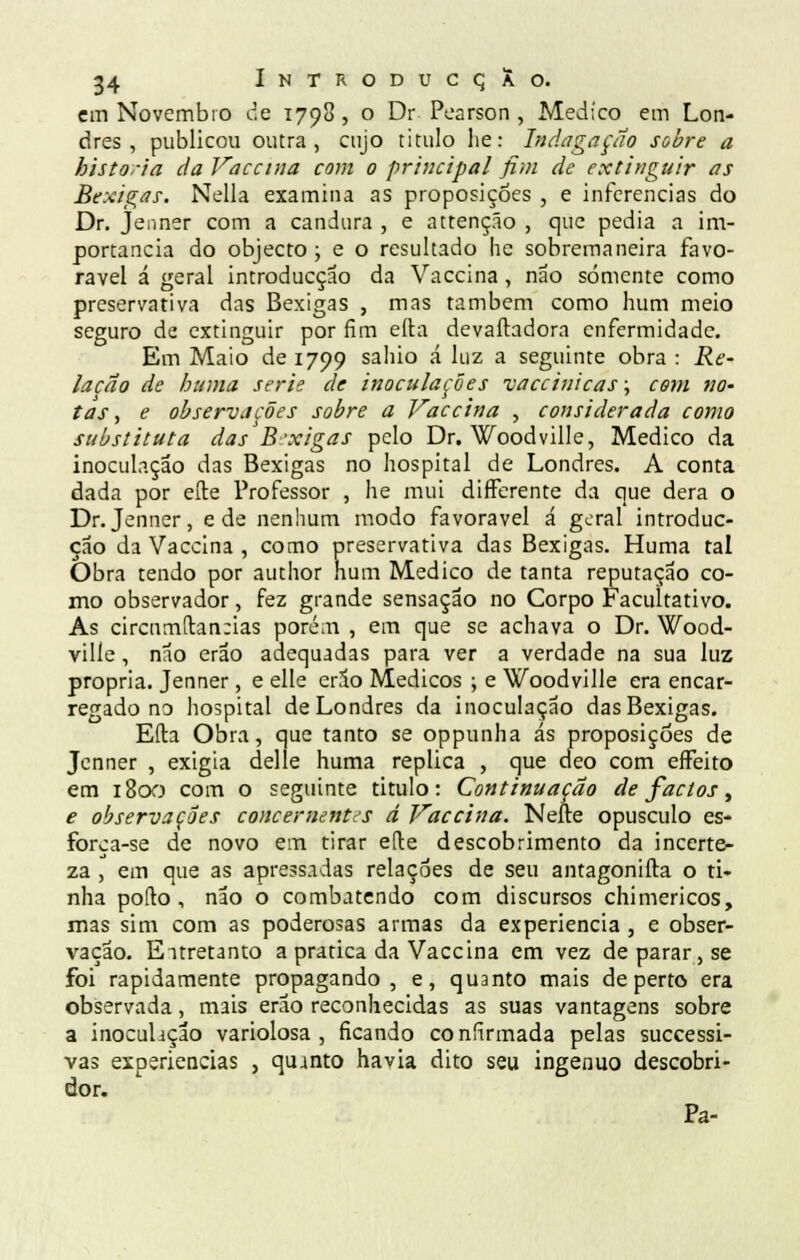 em Novembro de 1798 , o Dr Pearson , Medico em Lon- dres , publicou outra, cujo titulo lie: Indagação sobre a historia da Vaccina com o principal fim de extinguir as Bexigas. Nella examina as proposições , e inferências do Dr. Jenner com a candura , e attenção , que pedia a im- portância do objecto ; e o resultado he sobremaneira favo- rável á geral introducção da Vaccina, não somente como preservativa das Bexigas , mas também como hum meio seguro de extinguir por fim eíta devaftadora enfermidade. Em Maio de 1799 sahio á luz a seguinte obra : Re- lação de huma serie de inoculações vaccinicas; com no~ tas, e observações sobre a Vaccina , considerada como substituta das B-xigas pelo Dr. Woodville, Medico da inoculação das Bexigas no hospital de Londres. A conta dada por efte Professor , he mui differente da que dera o Dr.Jenner, e de nenhum modo favorável á geral introduc- çao da Vaccina , como preservativa das Bexigas. Huma tal Obra tendo por author hum Medico de tanta reputação co- mo observador, fez grande sensação no Corpo Facultativo. As circumfr.an:ias porém , em que se achava o Dr. Wood- ville , não erao adequadas para ver a verdade na sua luz própria. Jenner, e elle erão Médicos ; e Woodville era encar- regado no hospital de Londres da inoculação das Bexigas. Efta Obra, que tanto se oppunha ás proposições de Jenner , exigia delle huma replica , que deo com effeito em 1800 com o seguinte titulo: Continuação de factos, e observações concernentes d Vaccina. Nefte opúsculo es- força-se de novo em tirar efle descobrimento da incerte- za , em que as apressadas relações de seu antagonifta o ti- nha pofto , não o combatendo com discursos chimericos, mas sim com as poderosas armas da experiência, e obser- vação. Entretanto a pratica da Vaccina em vez de parar, se foi rapidamente propagando, e, quanto mais de perto era observada, mais erao reconhecidas as suas vantagens sobre a inoculação variolosa , ficando confirmada pelas successi- vas experiências , quanto havia dito seu ingénuo descobri- dor. Pa-