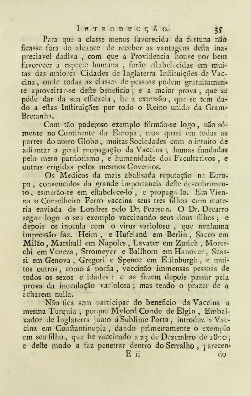 Para que a classe menos favorecida da flrtuna não ficasse fora do alcance de receber as vantagens defta ina- preciável dadiva , com que a Providencia houve por bem favorecer a espécie humana , forao eftabelccidas em mui- tas das maiores Cidades de Inglaterra Inilituiçóes de Vac- cina, onde todas as classes de pessoas podem gratuitamen- te aproveitar-se defte beneficio ; e a maior prova , que sa pôde dar da sua efficacia , he a extensão, que se tem da- do a eftas Inilituiçóes por todo o Reino unido da Gram- Bretanln. Com tão poderoso exemplo fórmão-se logo, não so- mente no Continente da Europa , mas quasi em todas as partes do nosso Globo, muitas Sociedades com o intuito de adiantar a geral propagação da Vaccina ; humas fundadas pelo mero patriotismo, e humanidade dos Facultativos , e outras erigidas pelos mesmos Governos. Os Médicos da mais abalisada reputação m Euro- pa , convencidos da grande importância defte descobrimen- to, esmerão-se em eftabelcce-lo , e propaga-lo. Em Vien- na o Conselheiro Ferro vaccina seus três filhos com maté- ria enviada de Londres pelo Dr. Pearson. O Dr. Decarro segue logo o seu exemplo vaccinando seus dous filhos; e depois os inocula com o vinis varioloso , que nenhuma impressão faz. Heim , e Hufeland em Berlin , Sacco em Milão , Marshall em Nápoles , Lavater em Zurich , Mores- chi em Veneza, Stromeyer e Ballhorn emHanover, Scas- si em Génova , Gregori e Spence em Eiinburgh , e mui- tos outros, como á porfia, vaccinão immensas pessoas de todos os sexos e idades : e as fazem depois passar pela prova da inoculação variolosa ; mas tendo o prazer de a acharem nulla. Não fica sem participar do beneficio da Vaccina a mesma Turquia ; porque Mylord Conde de Elgin , Embai- xador de Inglaterra junto á Sublime Porta , introduz a Vac- cina em Conftantinopla , dando primeiramente o exemplo em seu filho , que he vaccinado a 23 de Dezembro de i8coj e defte modo a faz penetrar dentro do Serralho , parecen-> E ii do